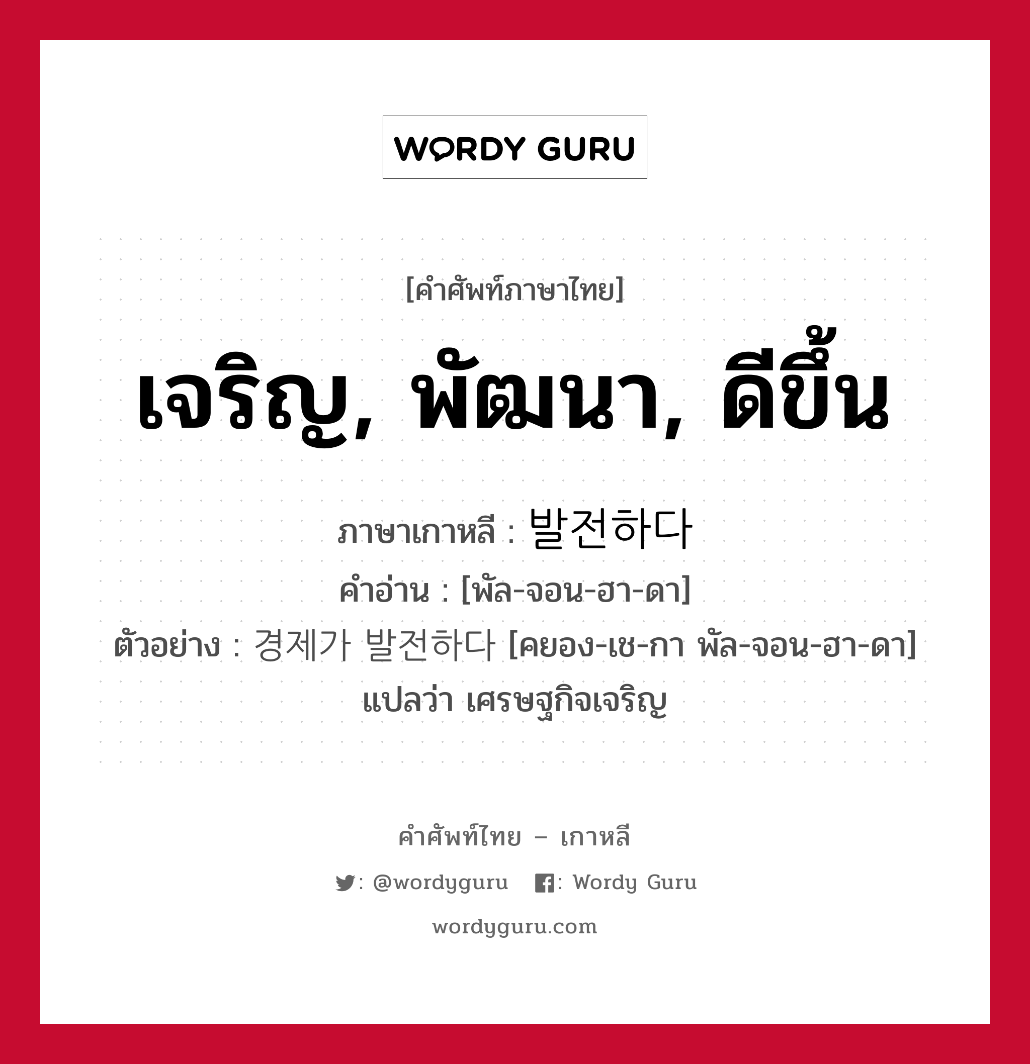 เจริญ, พัฒนา, ดีขึ้น ภาษาเกาหลีคืออะไร, คำศัพท์ภาษาไทย - เกาหลี เจริญ, พัฒนา, ดีขึ้น ภาษาเกาหลี 발전하다 คำอ่าน [พัล-จอน-ฮา-ดา] ตัวอย่าง 경제가 발전하다 [คยอง-เช-กา พัล-จอน-ฮา-ดา] แปลว่า เศรษฐกิจเจริญ