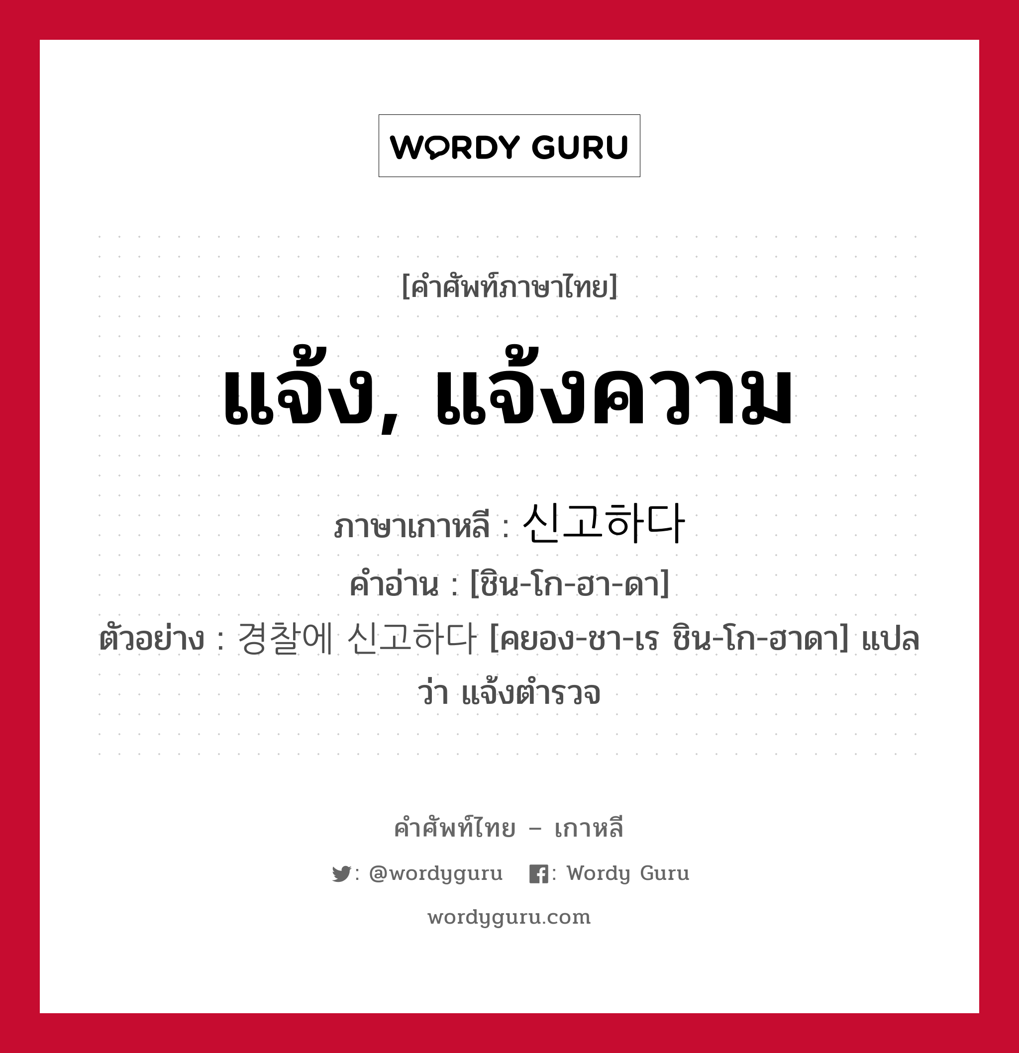 แจ้ง, แจ้งความ ภาษาเกาหลีคืออะไร, คำศัพท์ภาษาไทย - เกาหลี แจ้ง, แจ้งความ ภาษาเกาหลี 신고하다 คำอ่าน [ชิน-โก-ฮา-ดา] ตัวอย่าง 경찰에 신고하다 [คยอง-ชา-เร ชิน-โก-ฮาดา] แปลว่า แจ้งตำรวจ