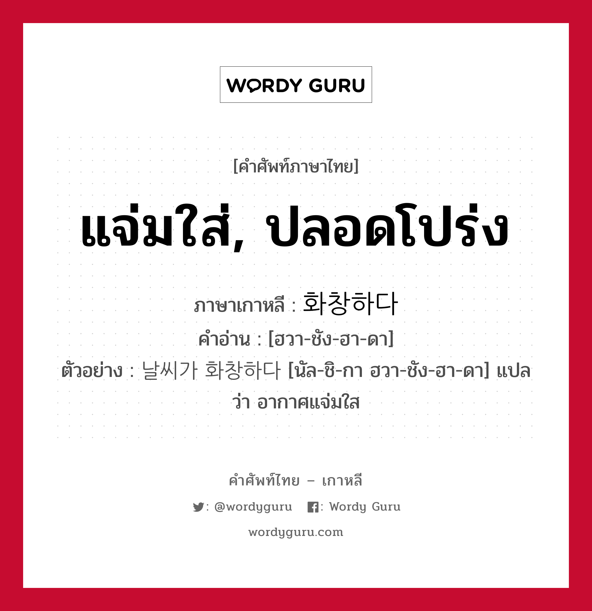 แจ่มใส่, ปลอดโปร่ง ภาษาเกาหลีคืออะไร, คำศัพท์ภาษาไทย - เกาหลี แจ่มใส่, ปลอดโปร่ง ภาษาเกาหลี 화창하다 คำอ่าน [ฮวา-ชัง-ฮา-ดา] ตัวอย่าง 날씨가 화창하다 [นัล-ชิ-กา ฮวา-ชัง-ฮา-ดา] แปลว่า อากาศแจ่มใส