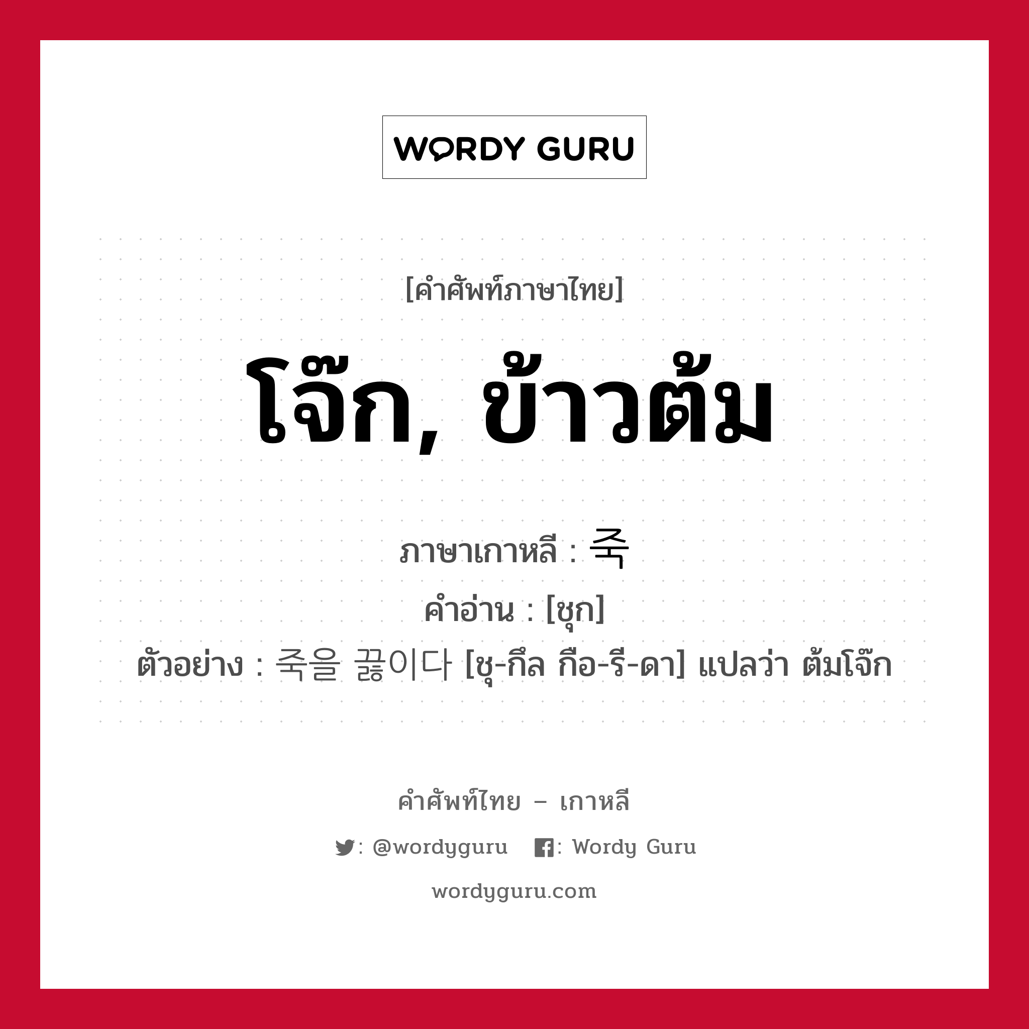 โจ๊ก, ข้าวต้ม ภาษาเกาหลีคืออะไร, คำศัพท์ภาษาไทย - เกาหลี โจ๊ก, ข้าวต้ม ภาษาเกาหลี 죽 คำอ่าน [ชุก] ตัวอย่าง 죽을 끓이다 [ชุ-กึล กือ-รี-ดา] แปลว่า ต้มโจ๊ก