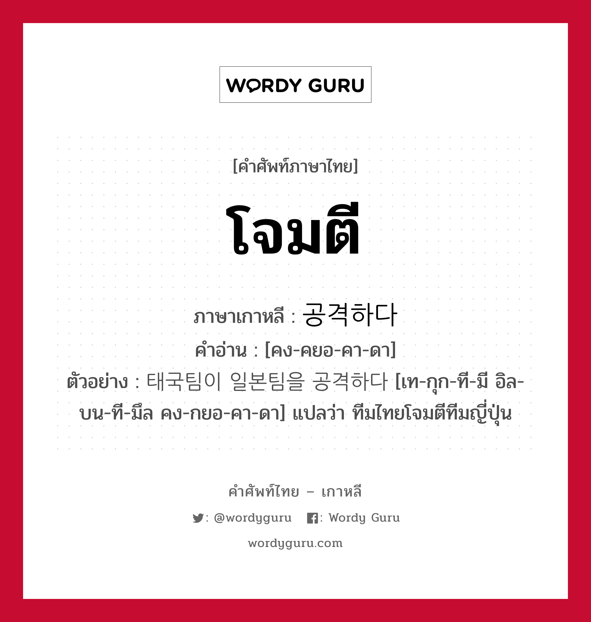 โจมตี ภาษาเกาหลีคืออะไร, คำศัพท์ภาษาไทย - เกาหลี โจมตี ภาษาเกาหลี 공격하다 คำอ่าน [คง-คยอ-คา-ดา] ตัวอย่าง 태국팀이 일본팀을 공격하다 [เท-กุก-ที-มี อิล-บน-ที-มึล คง-กยอ-คา-ดา] แปลว่า ทีมไทยโจมตีทีมญี่ปุ่น