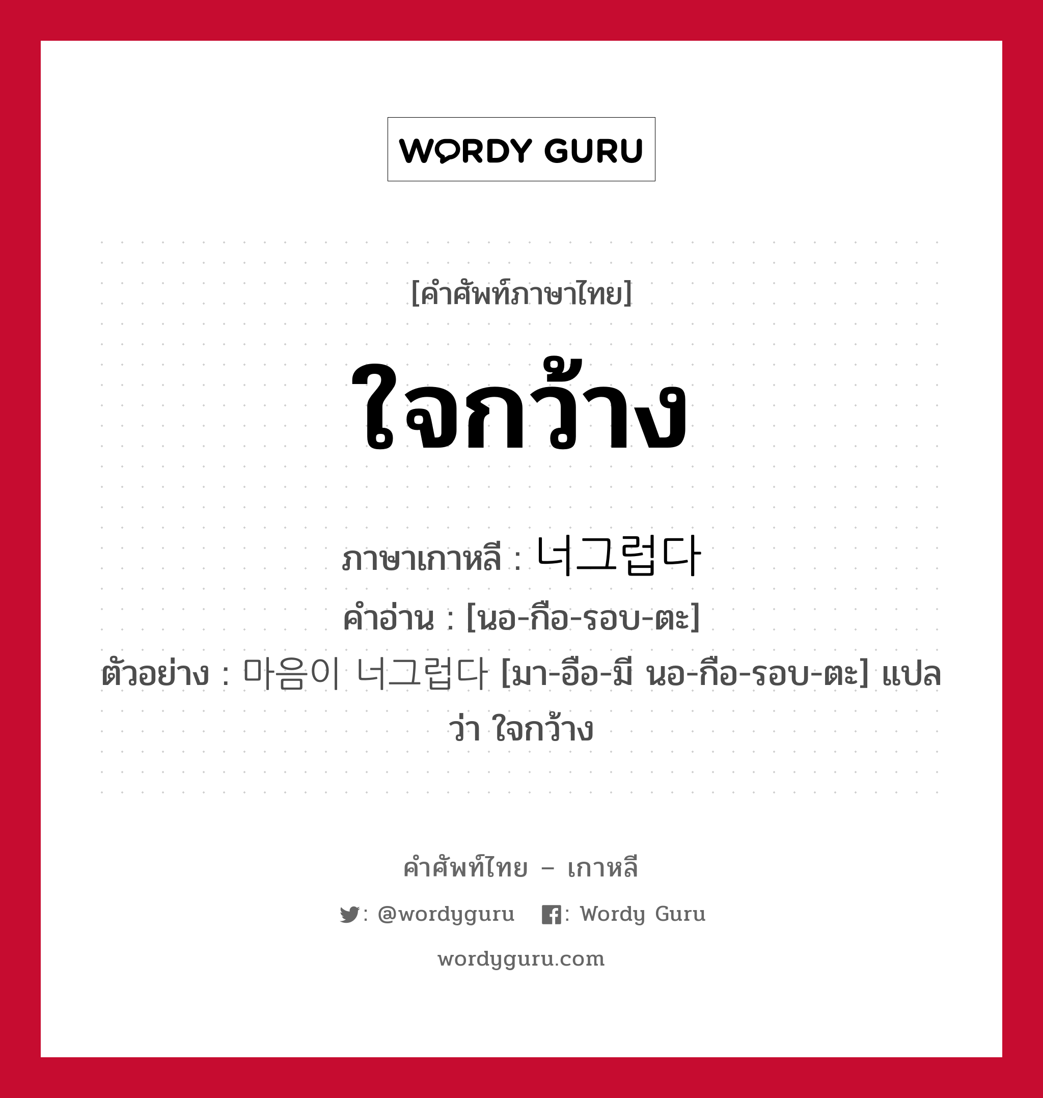 ใจกว้าง ภาษาเกาหลีคืออะไร, คำศัพท์ภาษาไทย - เกาหลี ใจกว้าง ภาษาเกาหลี 너그럽다 คำอ่าน [นอ-กือ-รอบ-ตะ] ตัวอย่าง 마음이 너그럽다 [มา-อือ-มี นอ-กือ-รอบ-ตะ] แปลว่า ใจกว้าง