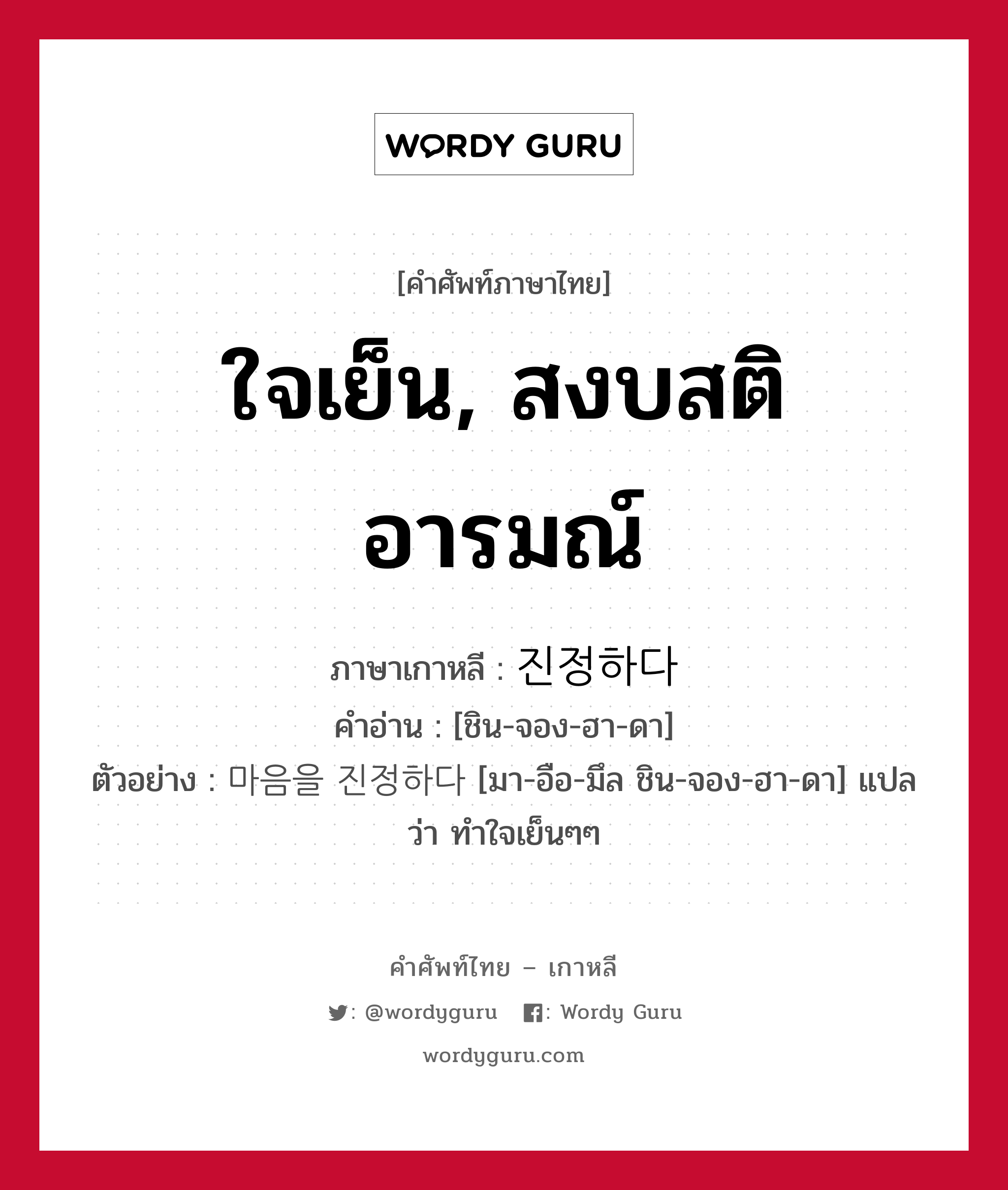 ใจเย็น, สงบสติอารมณ์ ภาษาเกาหลีคืออะไร, คำศัพท์ภาษาไทย - เกาหลี ใจเย็น, สงบสติอารมณ์ ภาษาเกาหลี 진정하다 คำอ่าน [ชิน-จอง-ฮา-ดา] ตัวอย่าง 마음을 진정하다 [มา-อือ-มึล ชิน-จอง-ฮา-ดา] แปลว่า ทำใจเย็นๆๆ