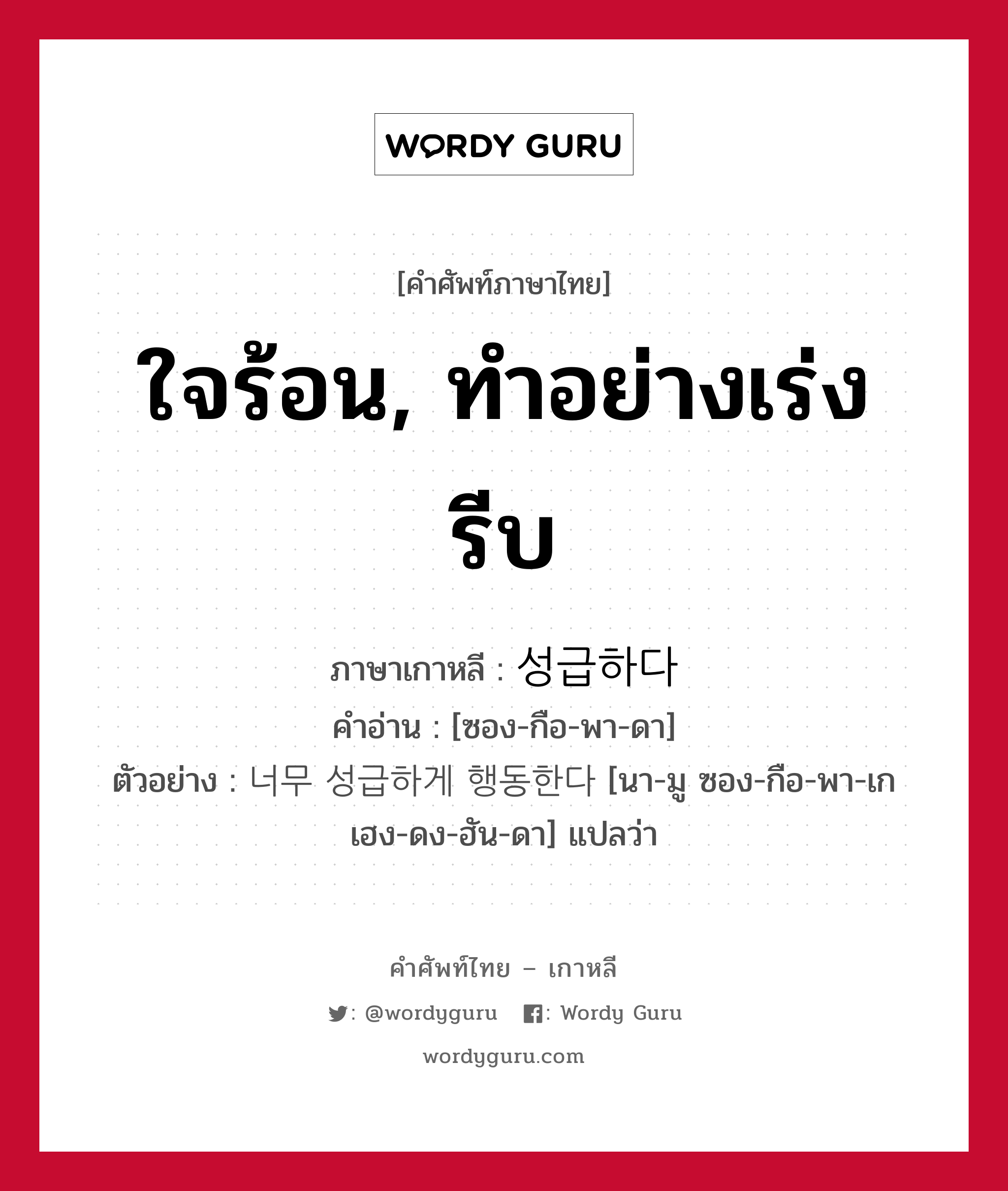 ใจร้อน, ทำอย่างเร่งรีบ ภาษาเกาหลีคืออะไร, คำศัพท์ภาษาไทย - เกาหลี ใจร้อน, ทำอย่างเร่งรีบ ภาษาเกาหลี 성급하다 คำอ่าน [ซอง-กือ-พา-ดา] ตัวอย่าง 너무 성급하게 행동한다 [นา-มู ซอง-กือ-พา-เก เฮง-ดง-ฮัน-ดา] แปลว่า