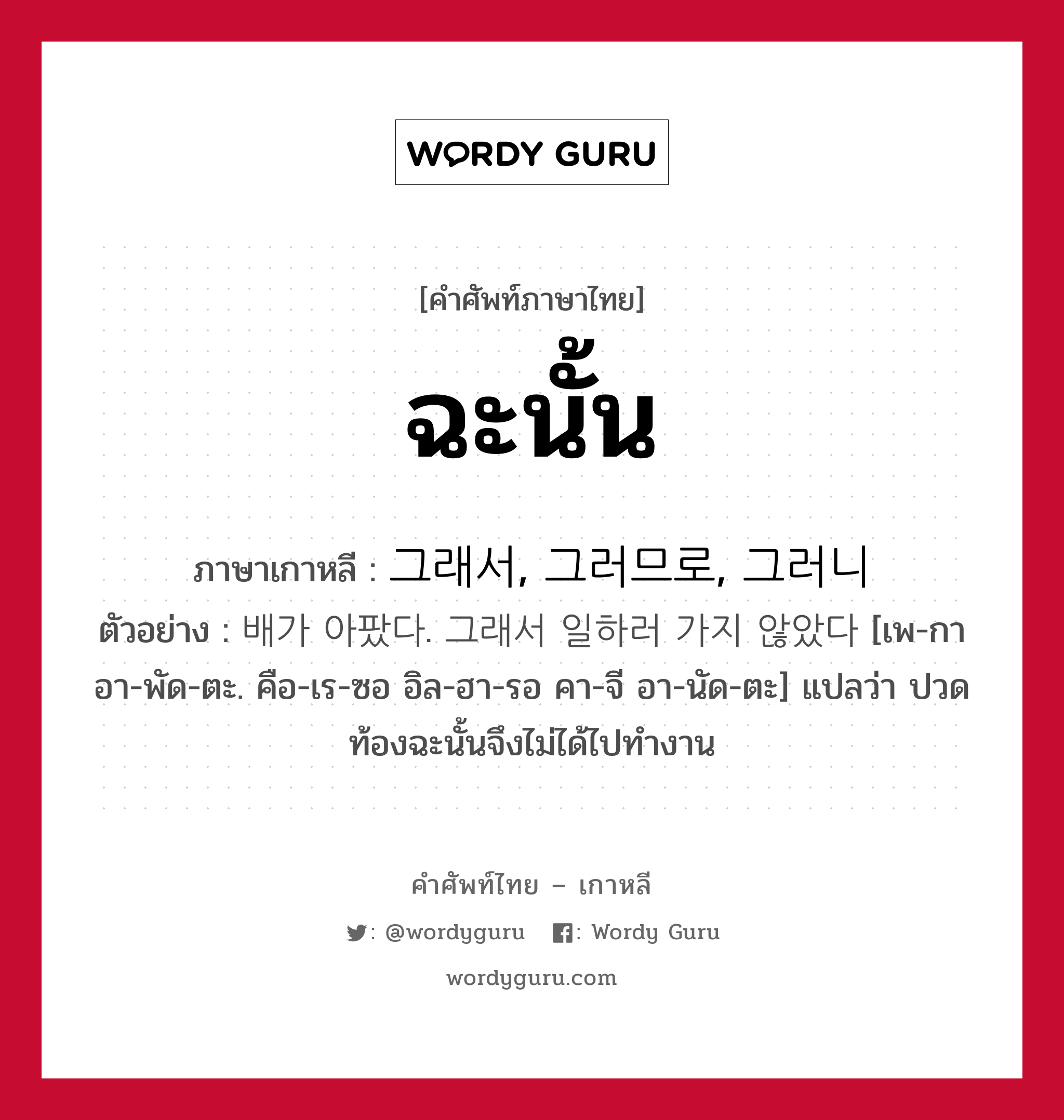 ฉะนั้น ภาษาเกาหลีคืออะไร, คำศัพท์ภาษาไทย - เกาหลี ฉะนั้น ภาษาเกาหลี 그래서, 그러므로, 그러니 ตัวอย่าง 배가 아팠다. 그래서 일하러 가지 않았다 [เพ-กา อา-พัด-ตะ. คือ-เร-ซอ อิล-ฮา-รอ คา-จี อา-นัด-ตะ] แปลว่า ปวดท้องฉะนั้นจึงไม่ได้ไปทำงาน