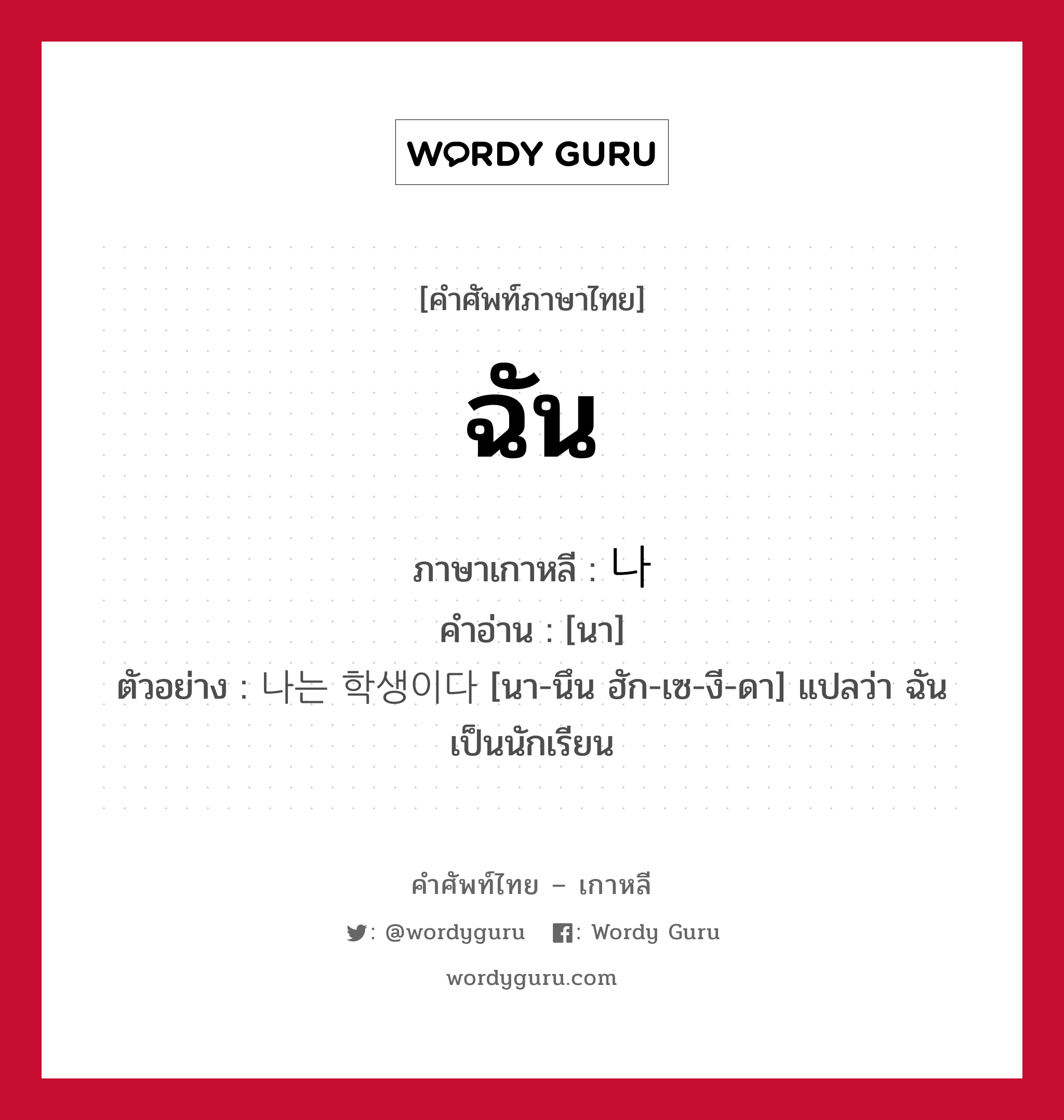 ฉัน ภาษาเกาหลีคืออะไร, คำศัพท์ภาษาไทย - เกาหลี ฉัน ภาษาเกาหลี 나 คำอ่าน [นา] ตัวอย่าง 나는 학생이다 [นา-นึน ฮัก-เซ-งี-ดา] แปลว่า ฉันเป็นนักเรียน