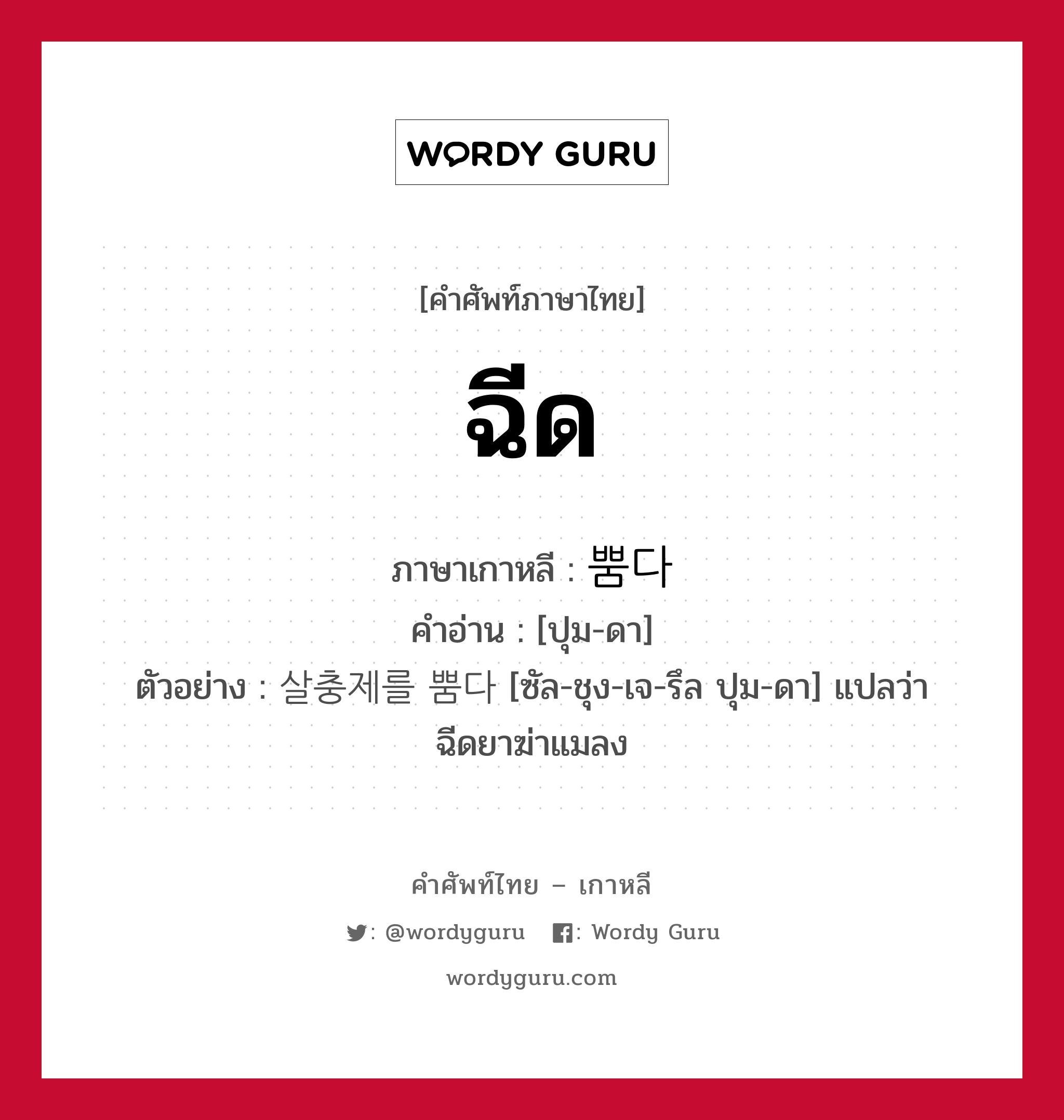 ฉีด ภาษาเกาหลีคืออะไร, คำศัพท์ภาษาไทย - เกาหลี ฉีด ภาษาเกาหลี 뿜다 คำอ่าน [ปุม-ดา] ตัวอย่าง 살충제를 뿜다 [ซัล-ชุง-เจ-รึล ปุม-ดา] แปลว่า ฉีดยาฆ่าแมลง