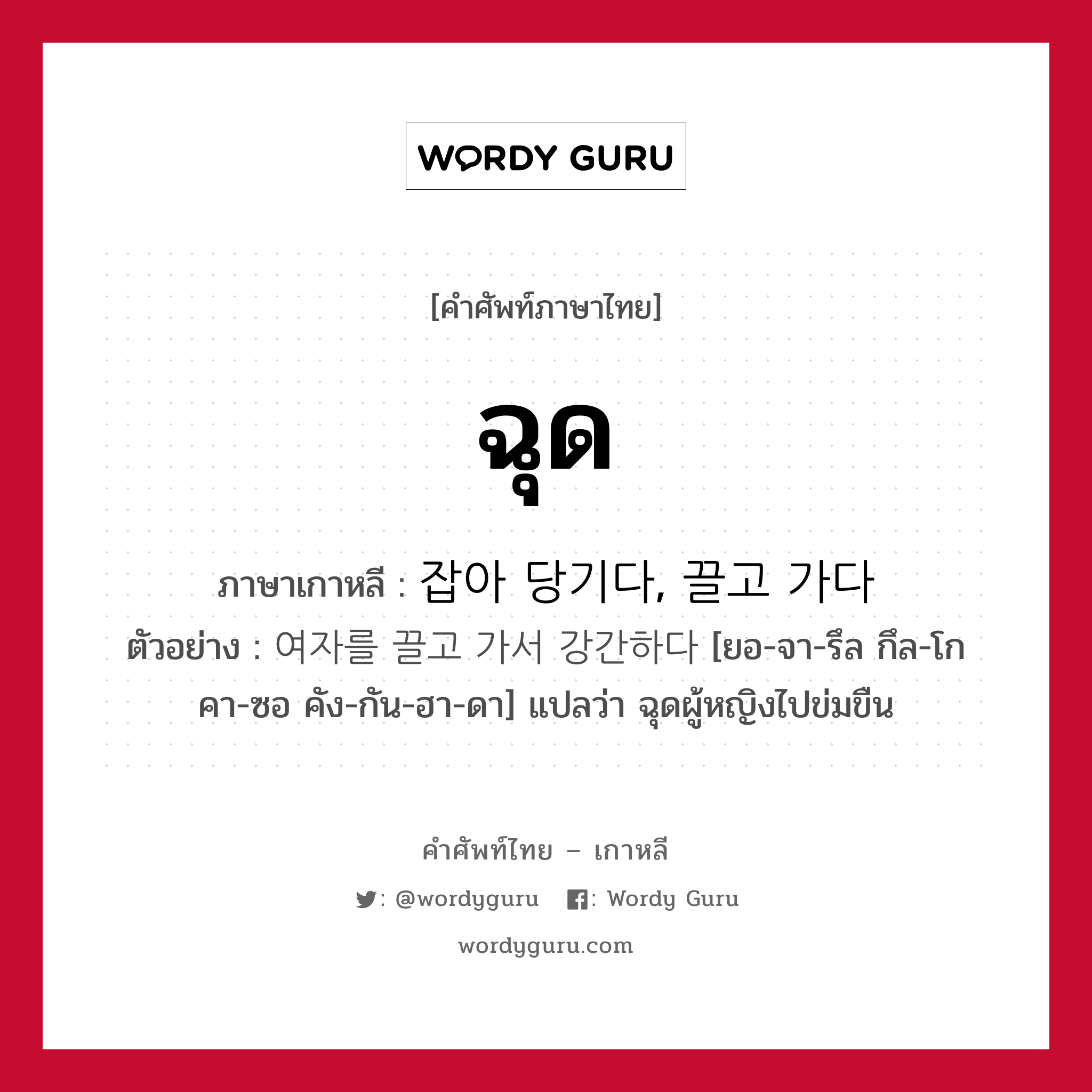 ฉุด ภาษาเกาหลีคืออะไร, คำศัพท์ภาษาไทย - เกาหลี ฉุด ภาษาเกาหลี 잡아 당기다, 끌고 가다 ตัวอย่าง 여자를 끌고 가서 강간하다 [ยอ-จา-รึล กึล-โก คา-ซอ คัง-กัน-ฮา-ดา] แปลว่า ฉุดผู้หญิงไปข่มขืน