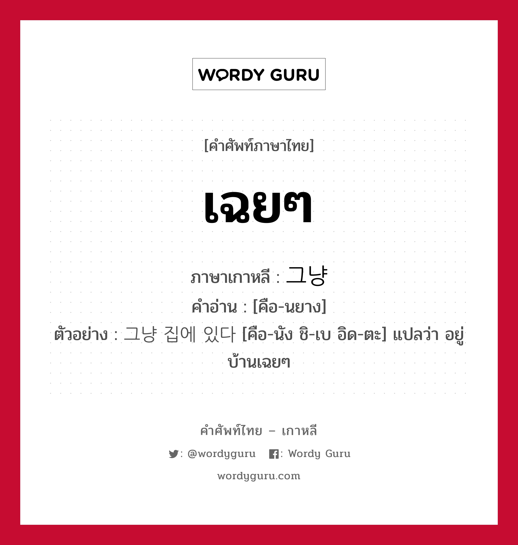 เฉยๆ ภาษาเกาหลีคืออะไร, คำศัพท์ภาษาไทย - เกาหลี เฉยๆ ภาษาเกาหลี 그냥 คำอ่าน [คือ-นยาง] ตัวอย่าง 그냥 집에 있다 [คือ-นัง ชิ-เบ อิด-ตะ] แปลว่า อยู่บ้านเฉยๆ