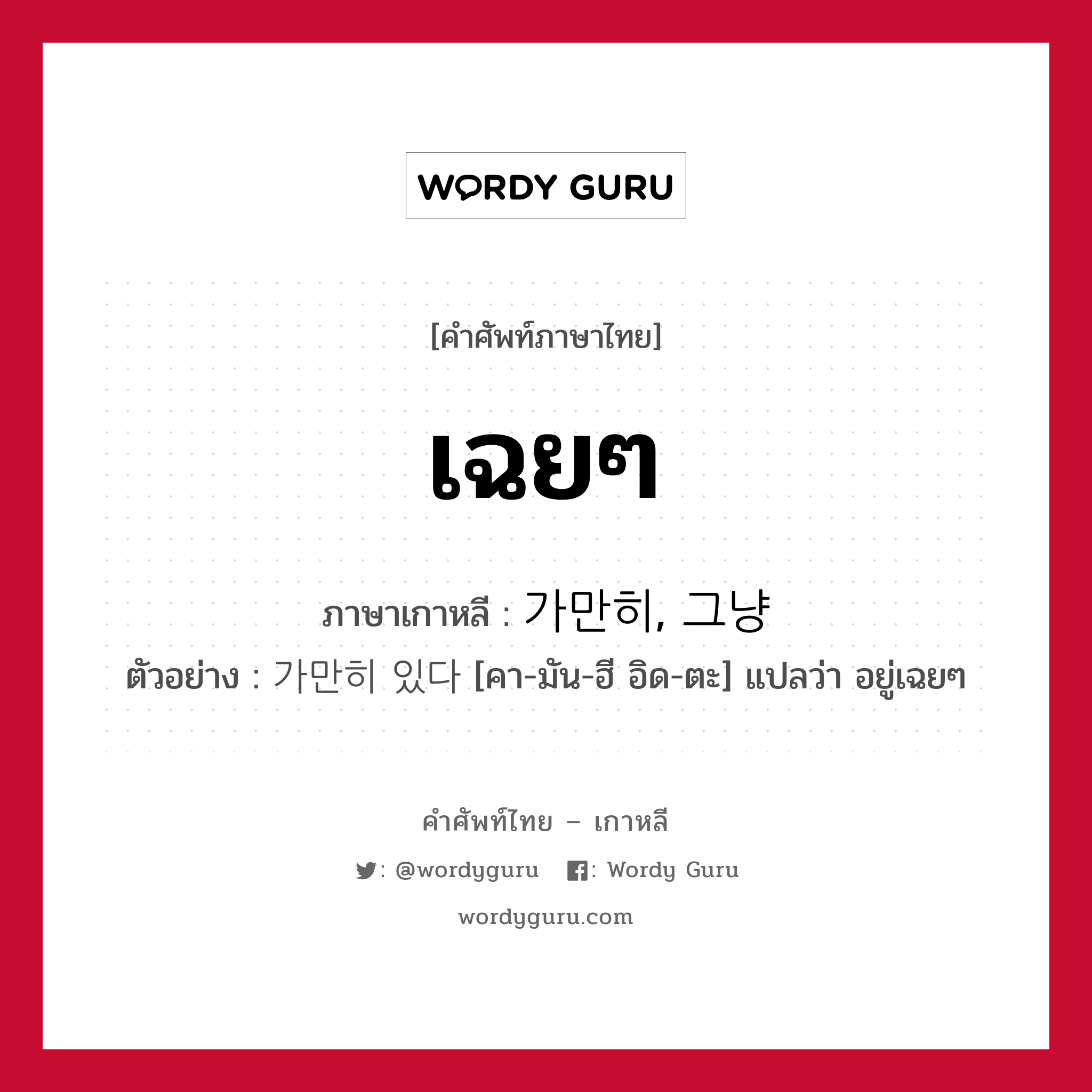 เฉยๆ ภาษาเกาหลีคืออะไร, คำศัพท์ภาษาไทย - เกาหลี เฉยๆ ภาษาเกาหลี 가만히, 그냥 ตัวอย่าง 가만히 있다 [คา-มัน-ฮี อิด-ตะ] แปลว่า อยู่เฉยๆ