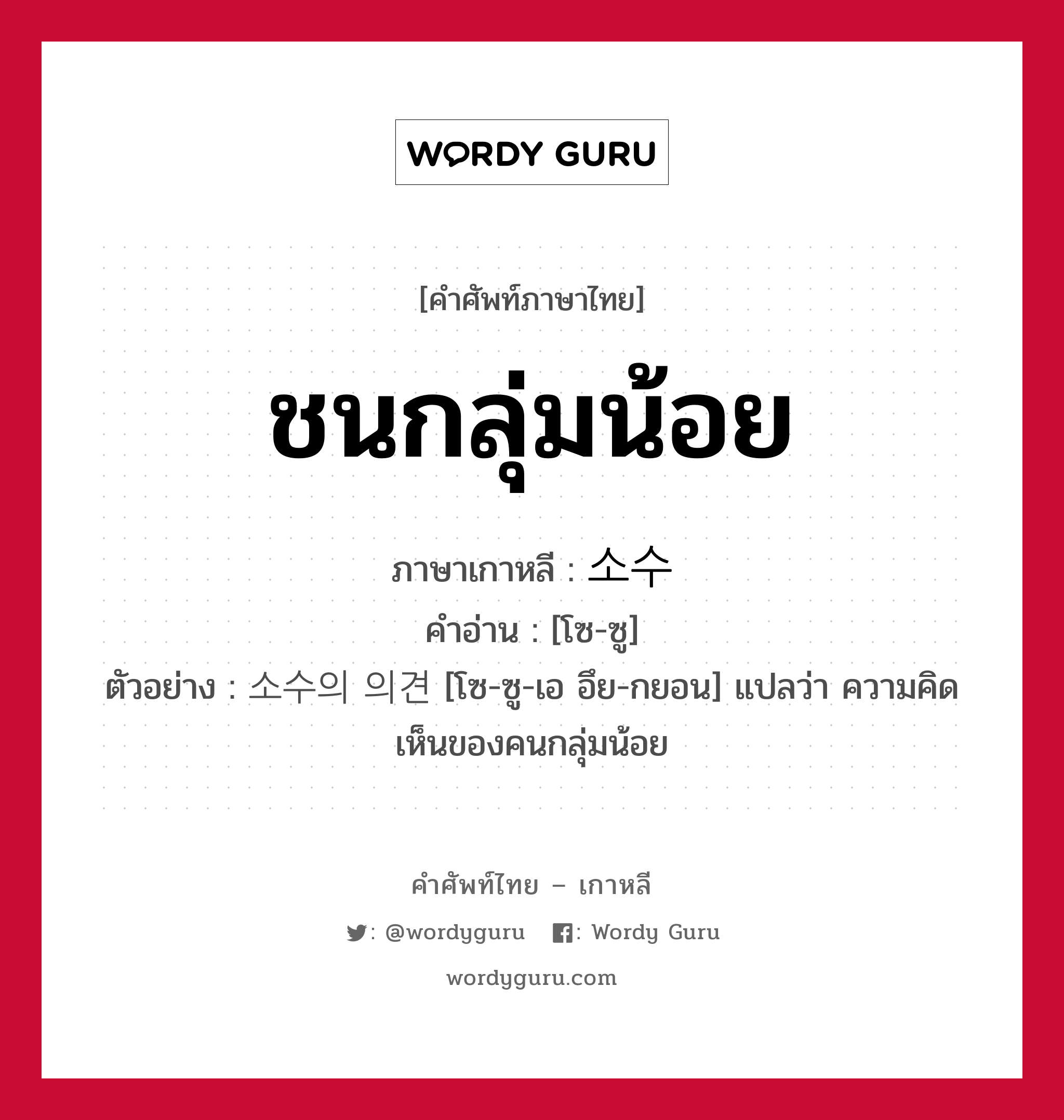 ชนกลุ่มน้อย ภาษาเกาหลีคืออะไร, คำศัพท์ภาษาไทย - เกาหลี ชนกลุ่มน้อย ภาษาเกาหลี 소수 คำอ่าน [โซ-ซู] ตัวอย่าง 소수의 의견 [โซ-ซู-เอ อึย-กยอน] แปลว่า ความคิดเห็นของคนกลุ่มน้อย