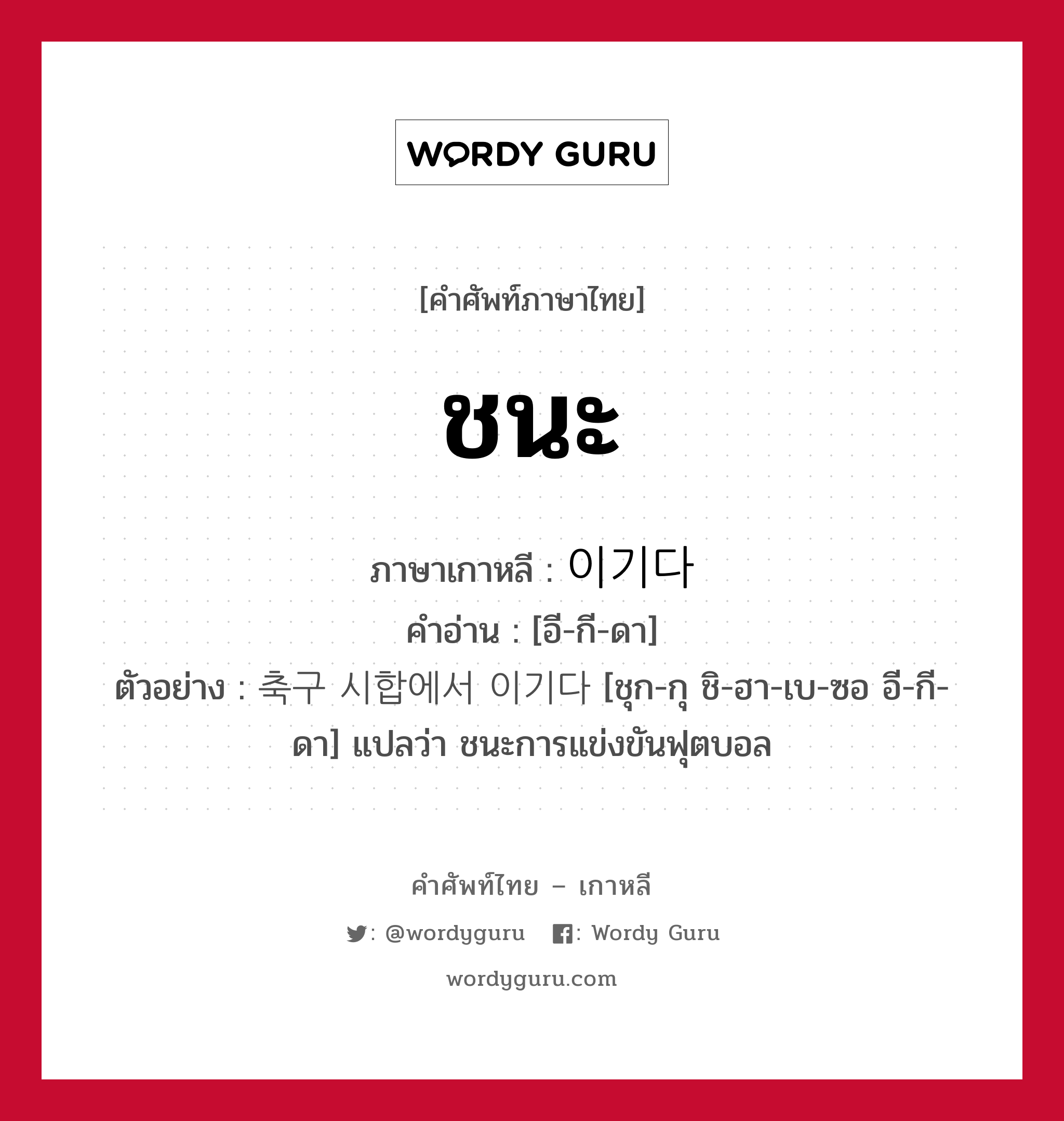 ชนะ ภาษาเกาหลีคืออะไร, คำศัพท์ภาษาไทย - เกาหลี ชนะ ภาษาเกาหลี 이기다 คำอ่าน [อี-กี-ดา] ตัวอย่าง 축구 시합에서 이기다 [ชุก-กุ ชิ-ฮา-เบ-ซอ อี-กี-ดา] แปลว่า ชนะการแข่งขันฟุตบอล