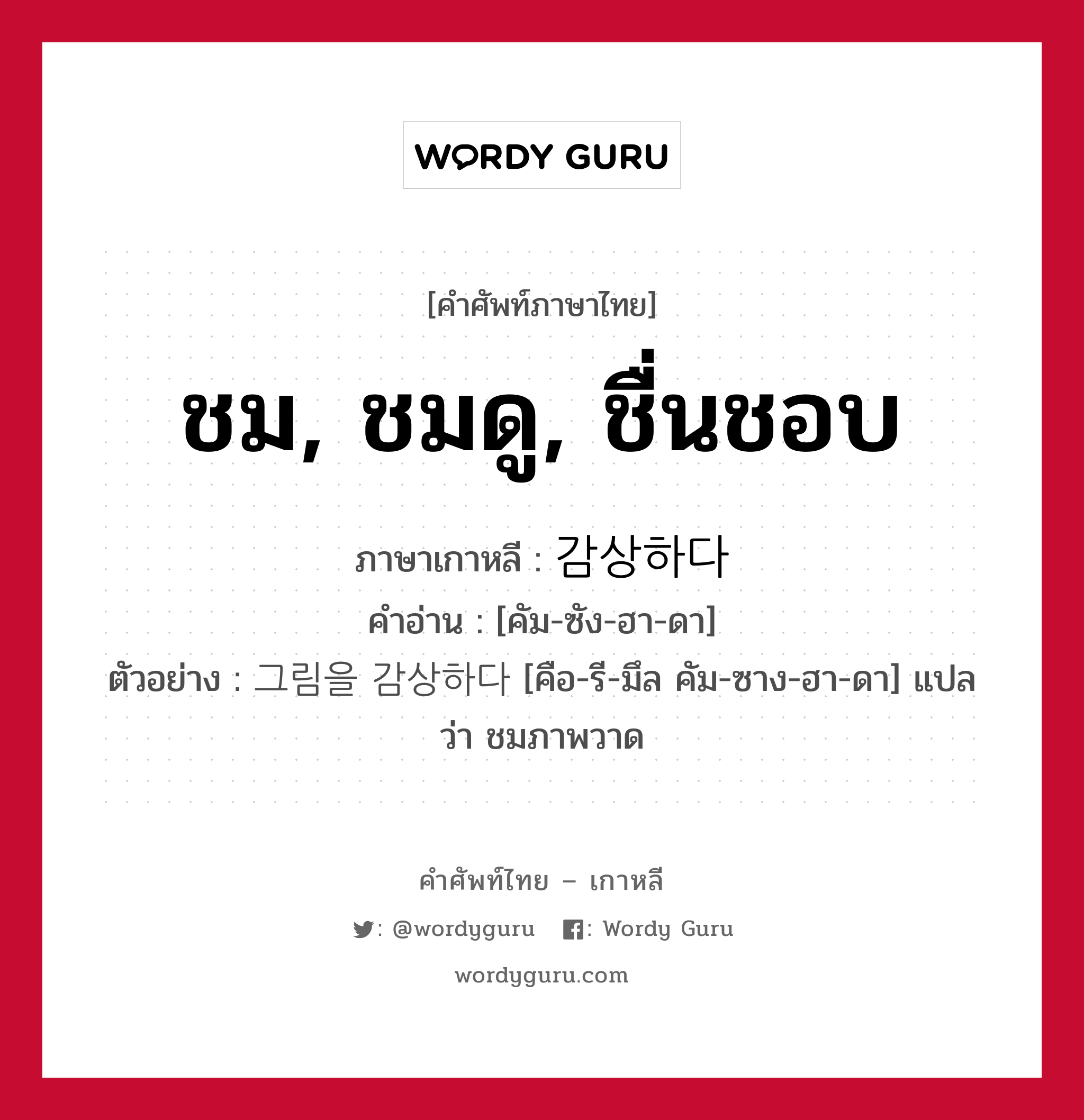 ชม, ชมดู, ชื่นชอบ ภาษาเกาหลีคืออะไร, คำศัพท์ภาษาไทย - เกาหลี ชม, ชมดู, ชื่นชอบ ภาษาเกาหลี 감상하다 คำอ่าน [คัม-ซัง-ฮา-ดา] ตัวอย่าง 그림을 감상하다 [คือ-รี-มึล คัม-ซาง-ฮา-ดา] แปลว่า ชมภาพวาด