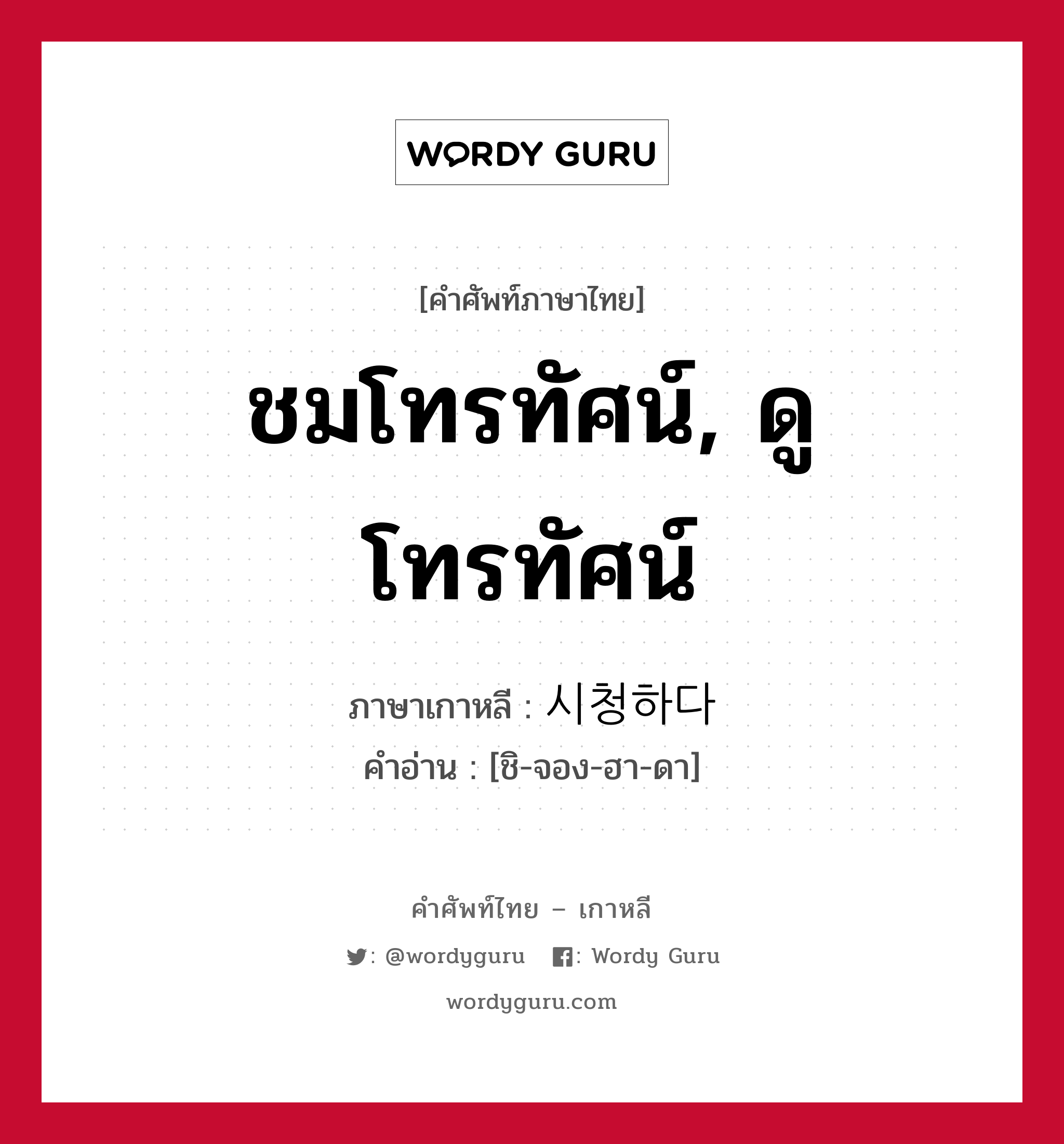 ชมโทรทัศน์, ดูโทรทัศน์ ภาษาเกาหลีคืออะไร, คำศัพท์ภาษาไทย - เกาหลี ชมโทรทัศน์, ดูโทรทัศน์ ภาษาเกาหลี 시청하다 คำอ่าน [ชิ-จอง-ฮา-ดา]