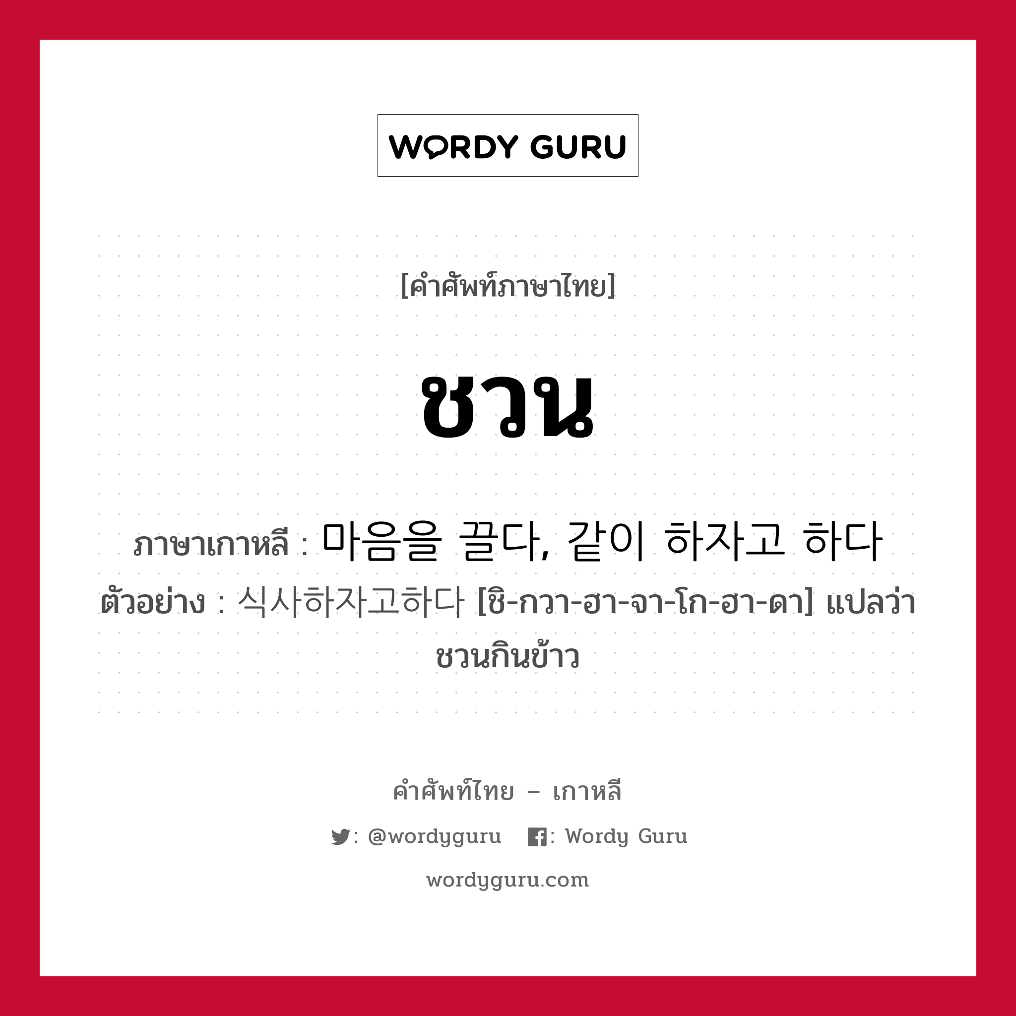 ชวน ภาษาเกาหลีคืออะไร, คำศัพท์ภาษาไทย - เกาหลี ชวน ภาษาเกาหลี 마음을 끌다, 같이 하자고 하다 ตัวอย่าง 식사하자고하다 [ชิ-กวา-ฮา-จา-โก-ฮา-ดา] แปลว่า ชวนกินข้าว