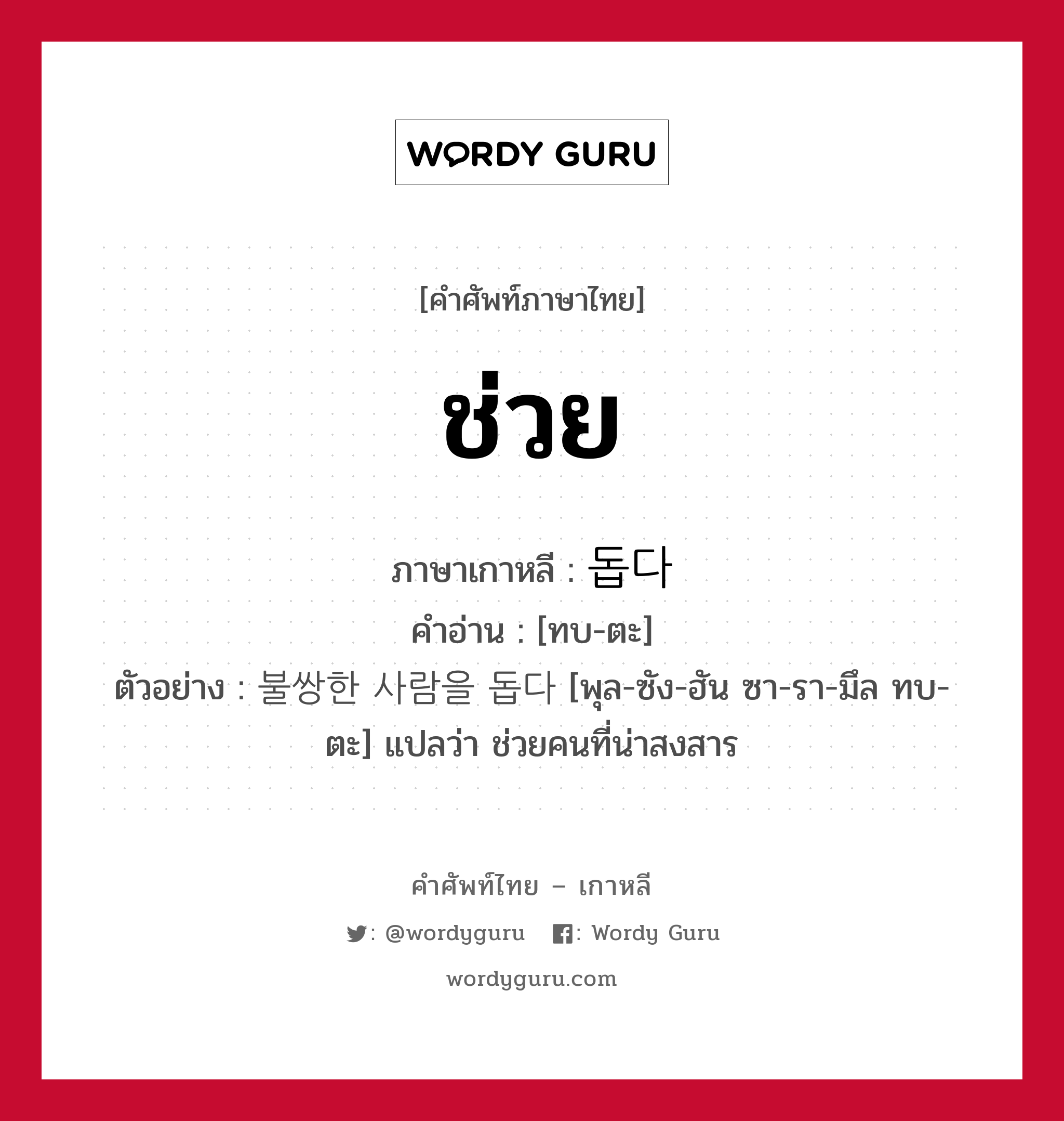 ช่วย ภาษาเกาหลีคืออะไร, คำศัพท์ภาษาไทย - เกาหลี ช่วย ภาษาเกาหลี 돕다 คำอ่าน [ทบ-ตะ] ตัวอย่าง 불쌍한 사람을 돕다 [พุล-ซัง-ฮัน ซา-รา-มึล ทบ-ตะ] แปลว่า ช่วยคนที่น่าสงสาร