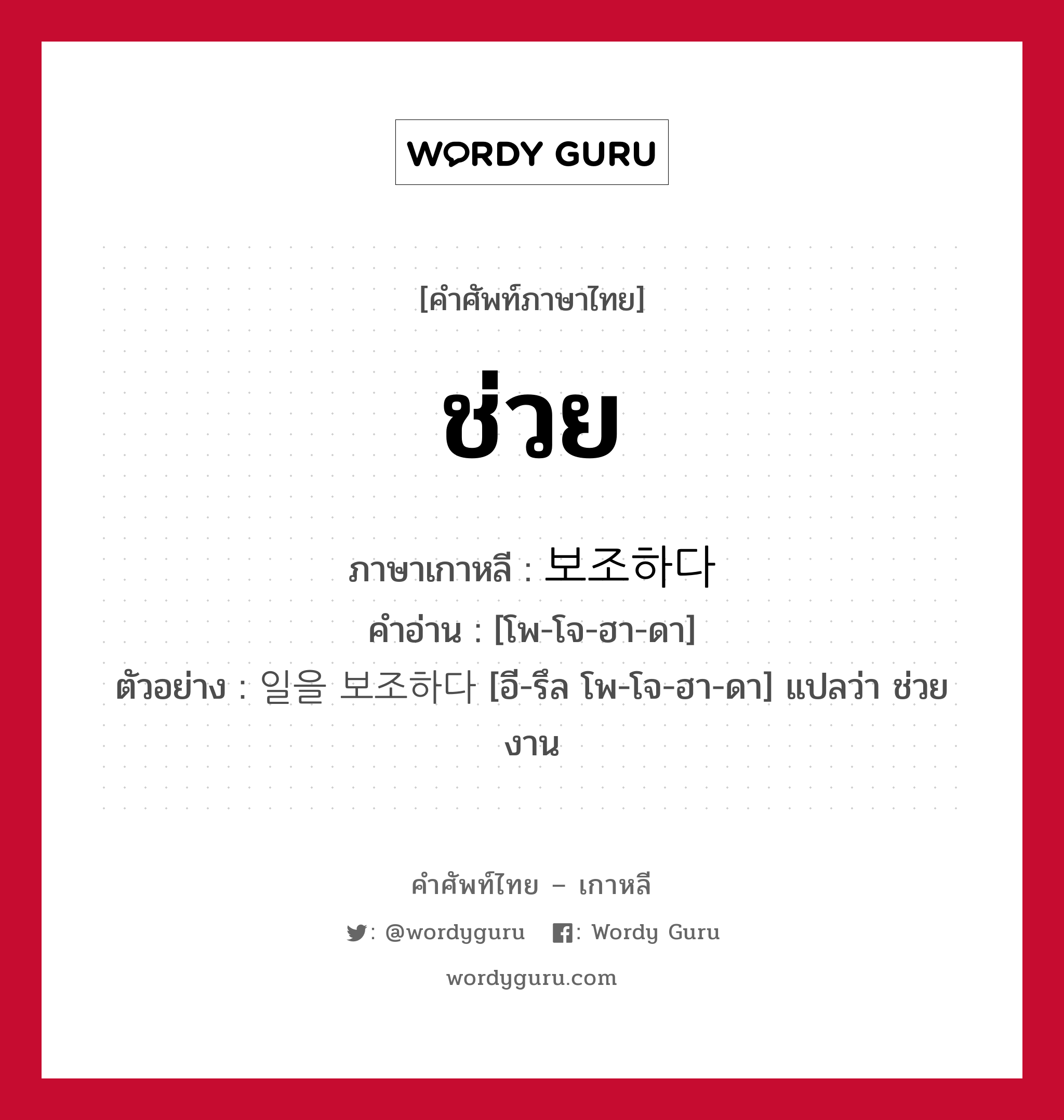 ช่วย ภาษาเกาหลีคืออะไร, คำศัพท์ภาษาไทย - เกาหลี ช่วย ภาษาเกาหลี 보조하다 คำอ่าน [โพ-โจ-ฮา-ดา] ตัวอย่าง 일을 보조하다 [อี-รึล โพ-โจ-ฮา-ดา] แปลว่า ช่วยงาน