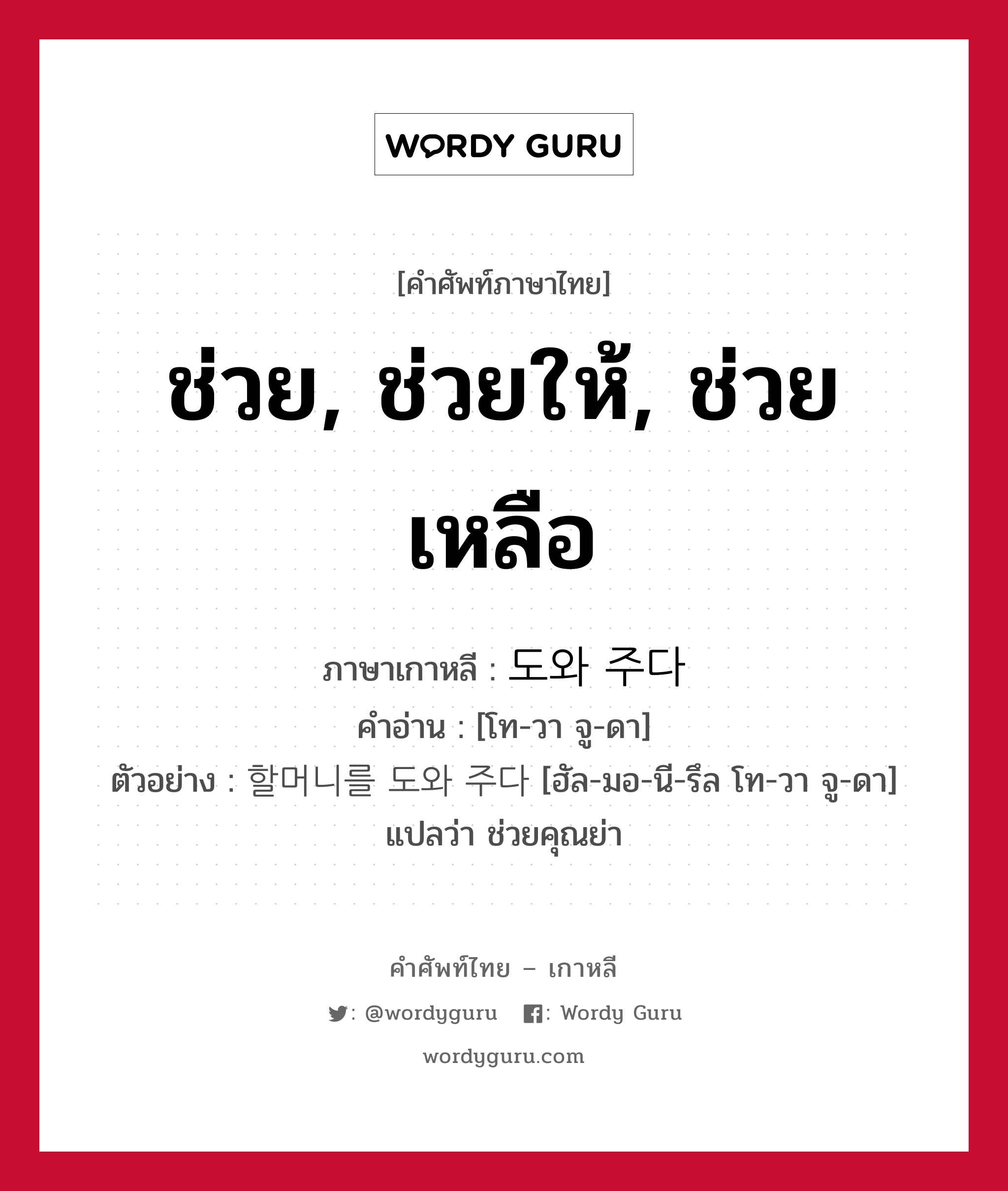 ช่วย, ช่วยให้, ช่วยเหลือ ภาษาเกาหลีคืออะไร, คำศัพท์ภาษาไทย - เกาหลี ช่วย, ช่วยให้, ช่วยเหลือ ภาษาเกาหลี 도와 주다 คำอ่าน [โท-วา จู-ดา] ตัวอย่าง 할머니를 도와 주다 [ฮัล-มอ-นี-รึล โท-วา จู-ดา] แปลว่า ช่วยคุณย่า