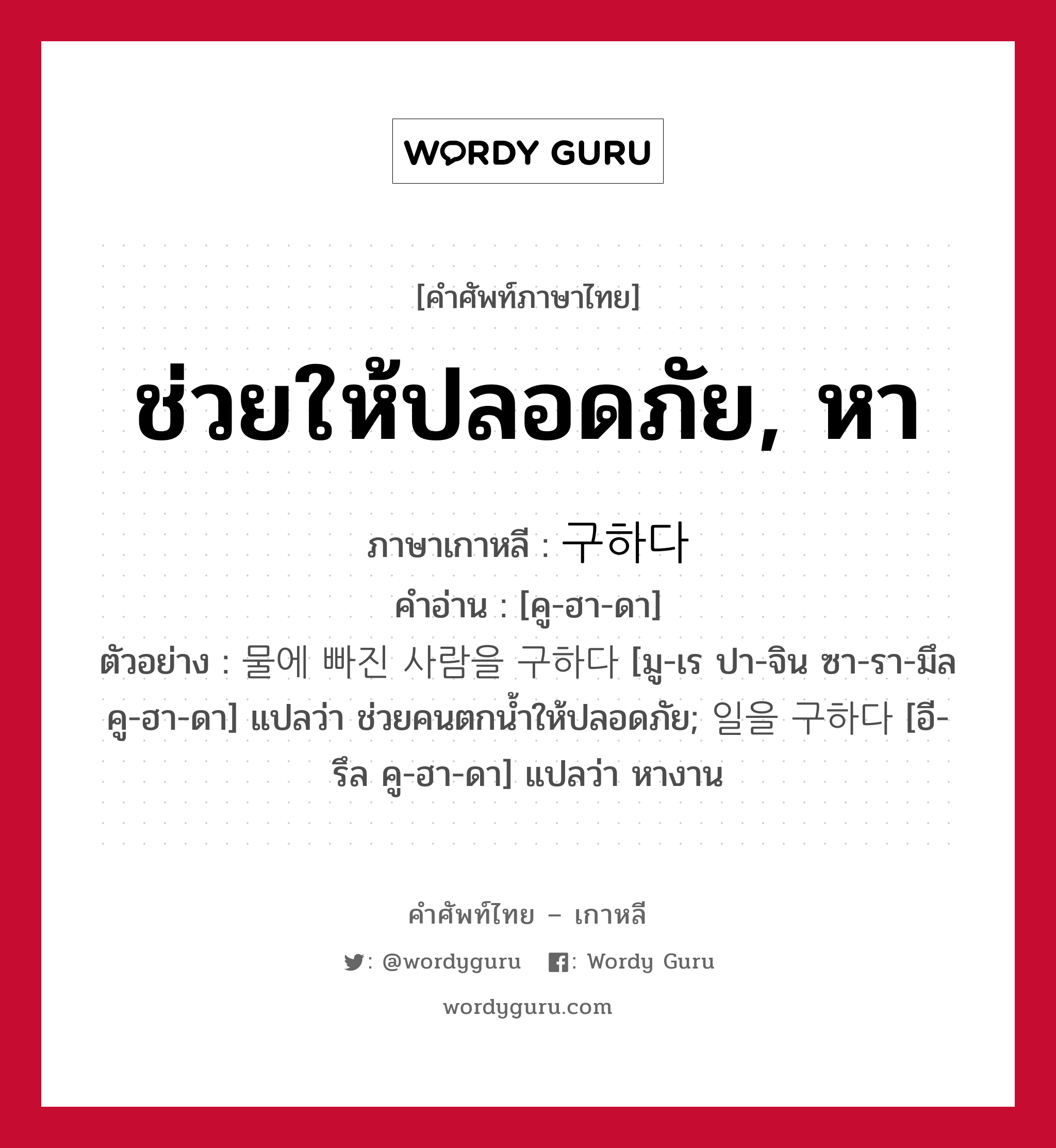 ช่วยให้ปลอดภัย, หา ภาษาเกาหลีคืออะไร, คำศัพท์ภาษาไทย - เกาหลี ช่วยให้ปลอดภัย, หา ภาษาเกาหลี 구하다 คำอ่าน [คู-ฮา-ดา] ตัวอย่าง 물에 빠진 사람을 구하다 [มู-เร ปา-จิน ซา-รา-มึล คู-ฮา-ดา] แปลว่า ช่วยคนตกน้ำให้ปลอดภัย; 일을 구하다 [อี-รึล คู-ฮา-ดา] แปลว่า หางาน