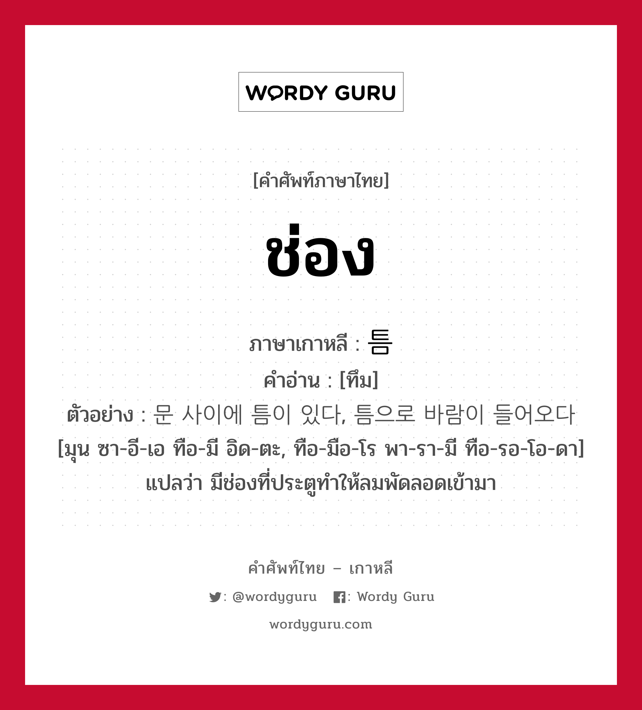 ช่อง ภาษาเกาหลีคืออะไร, คำศัพท์ภาษาไทย - เกาหลี ช่อง ภาษาเกาหลี 틈 คำอ่าน [ทึม] ตัวอย่าง 문 사이에 틈이 있다, 틈으로 바람이 들어오다 [มุน ซา-อี-เอ ทือ-มี อิด-ตะ, ทือ-มือ-โร พา-รา-มี ทือ-รอ-โอ-ดา] แปลว่า มีช่องที่ประตูทำให้ลมพัดลอดเข้ามา