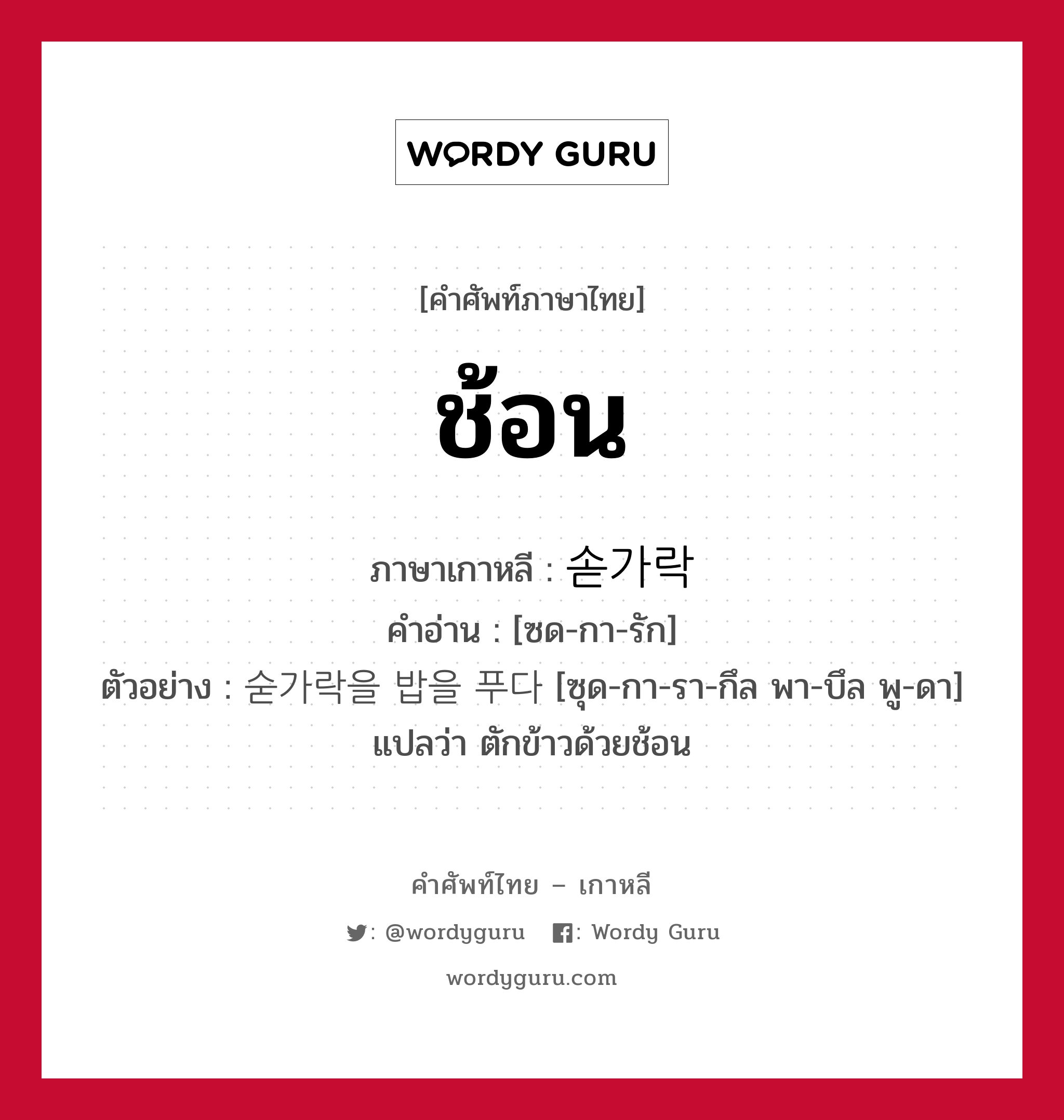 ช้อน ภาษาเกาหลีคืออะไร, คำศัพท์ภาษาไทย - เกาหลี ช้อน ภาษาเกาหลี 솓가락 คำอ่าน [ซด-กา-รัก] ตัวอย่าง 숟가락을 밥을 푸다 [ซุด-กา-รา-กึล พา-บึล พู-ดา] แปลว่า ตักข้าวด้วยช้อน