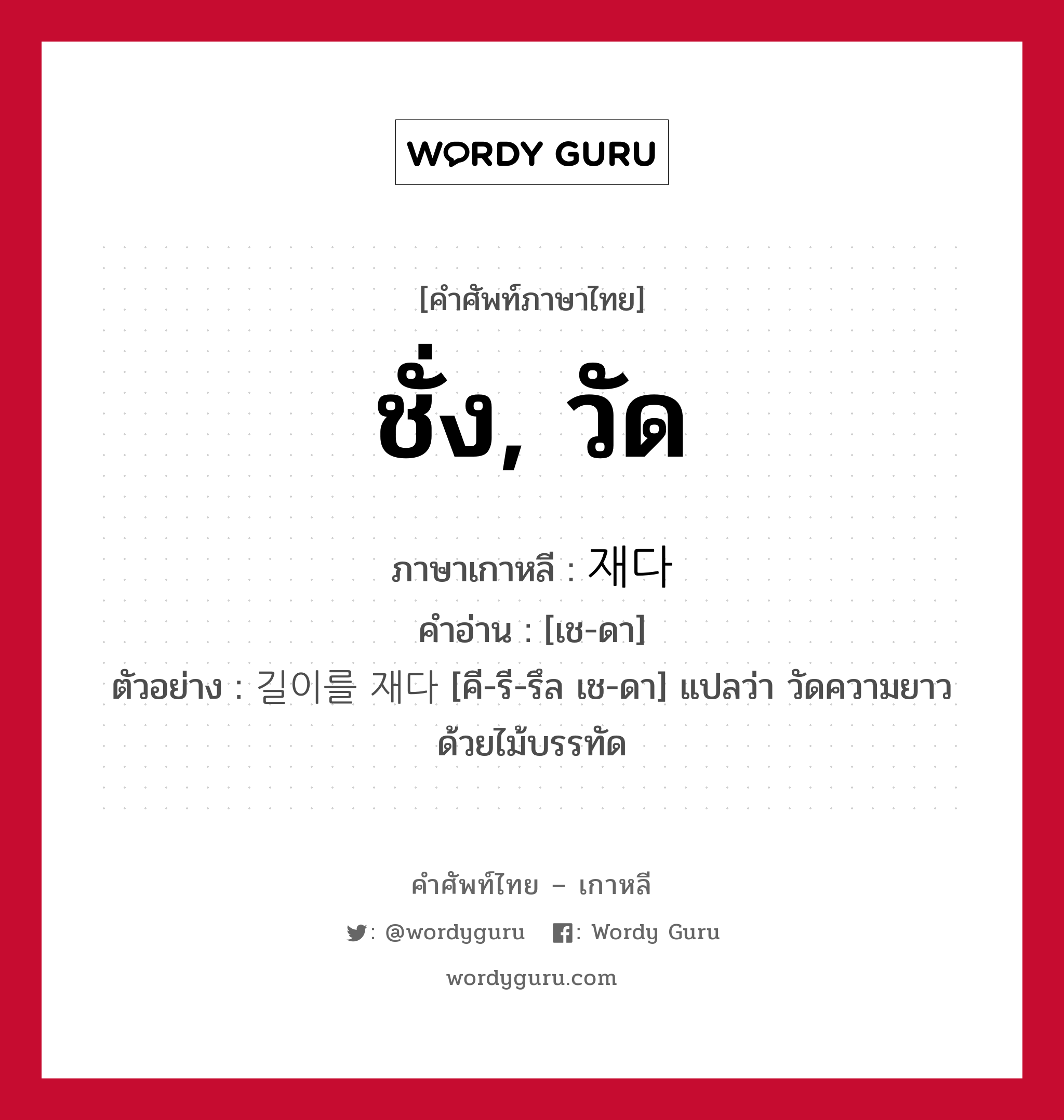 ชั่ง, วัด ภาษาเกาหลีคืออะไร, คำศัพท์ภาษาไทย - เกาหลี ชั่ง, วัด ภาษาเกาหลี 재다 คำอ่าน [เช-ดา] ตัวอย่าง 길이를 재다 [คี-รี-รึล เช-ดา] แปลว่า วัดความยาวด้วยไม้บรรทัด