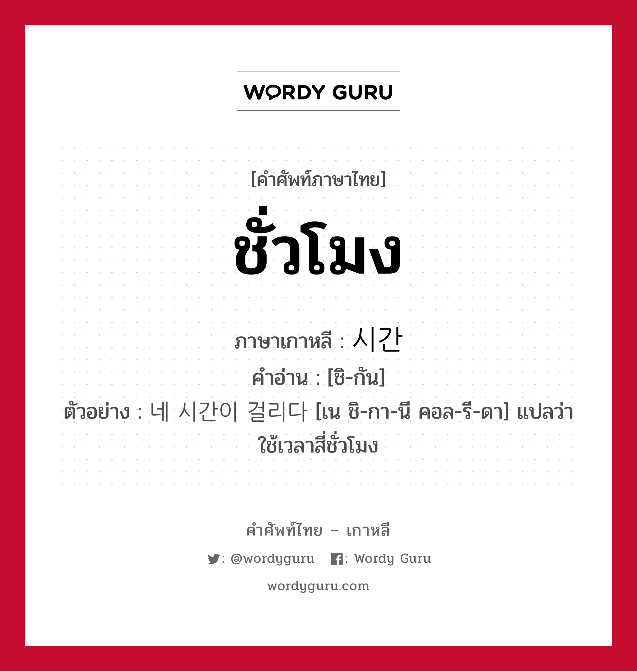 ชั่วโมง ภาษาเกาหลีคืออะไร, คำศัพท์ภาษาไทย - เกาหลี ชั่วโมง ภาษาเกาหลี 시간 คำอ่าน [ชิ-กัน] ตัวอย่าง 네 시간이 걸리다 [เน ชิ-กา-นี คอล-รี-ดา] แปลว่า ใช้เวลาสี่ชั่วโมง