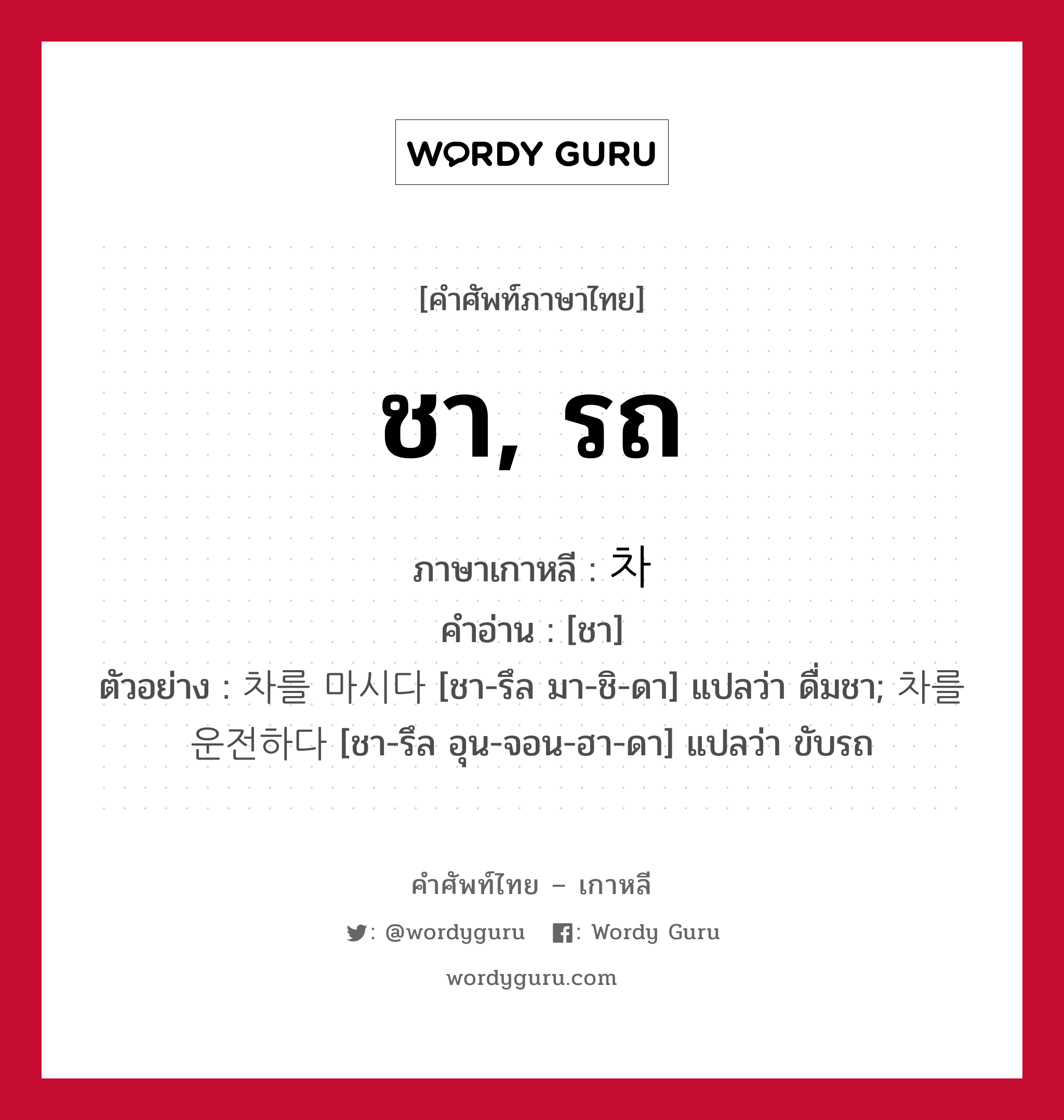 ชา, รถ ภาษาเกาหลีคืออะไร, คำศัพท์ภาษาไทย - เกาหลี ชา, รถ ภาษาเกาหลี 차 คำอ่าน [ชา] ตัวอย่าง 차를 마시다 [ชา-รึล มา-ชิ-ดา] แปลว่า ดื่มชา; 차를 운전하다 [ชา-รึล อุน-จอน-ฮา-ดา] แปลว่า ขับรถ