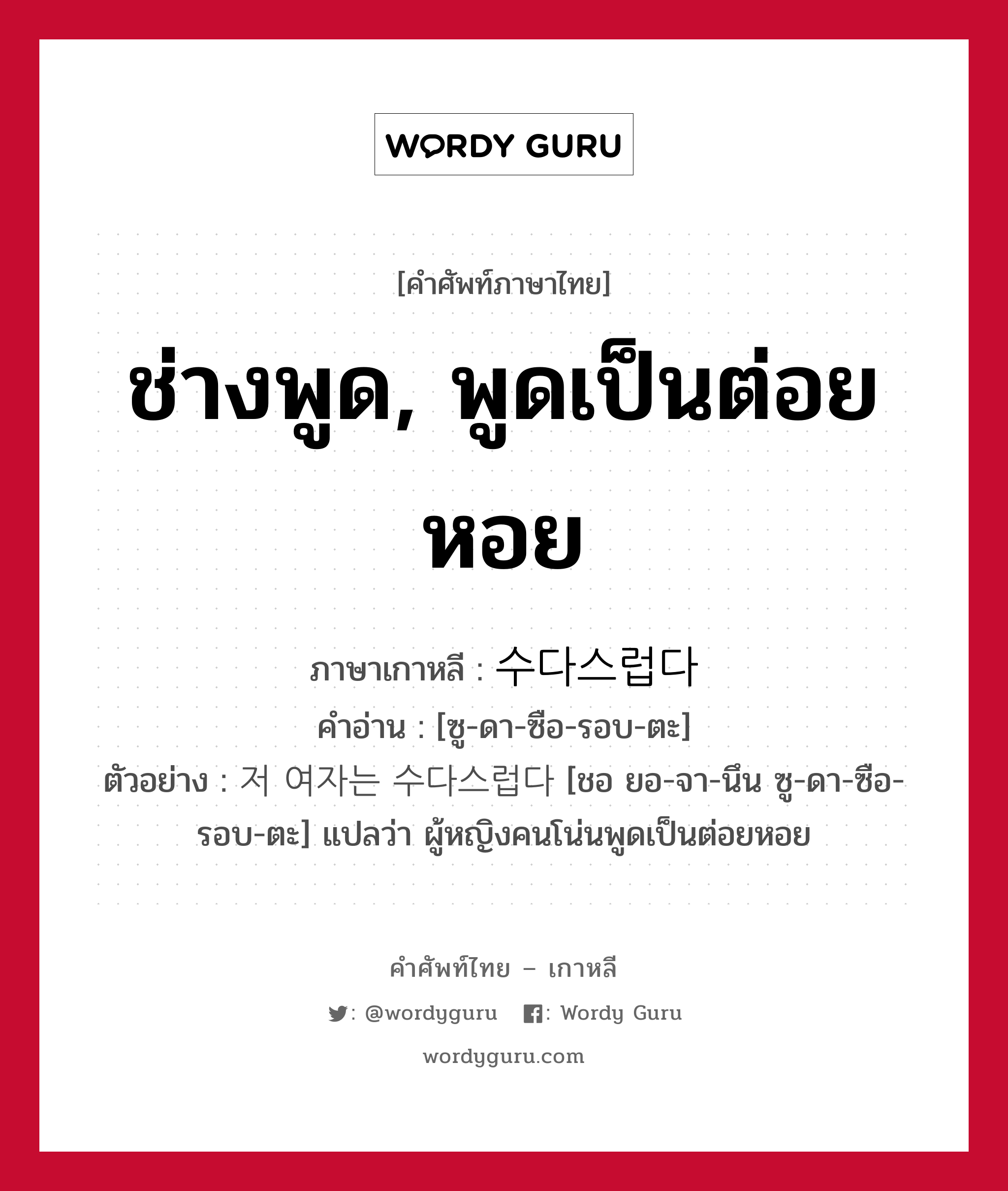 ช่างพูด, พูดเป็นต่อยหอย ภาษาเกาหลีคืออะไร, คำศัพท์ภาษาไทย - เกาหลี ช่างพูด, พูดเป็นต่อยหอย ภาษาเกาหลี 수다스럽다 คำอ่าน [ซู-ดา-ซือ-รอบ-ตะ] ตัวอย่าง 저 여자는 수다스럽다 [ชอ ยอ-จา-นึน ซู-ดา-ซือ-รอบ-ตะ] แปลว่า ผู้หญิงคนโน่นพูดเป็นต่อยหอย