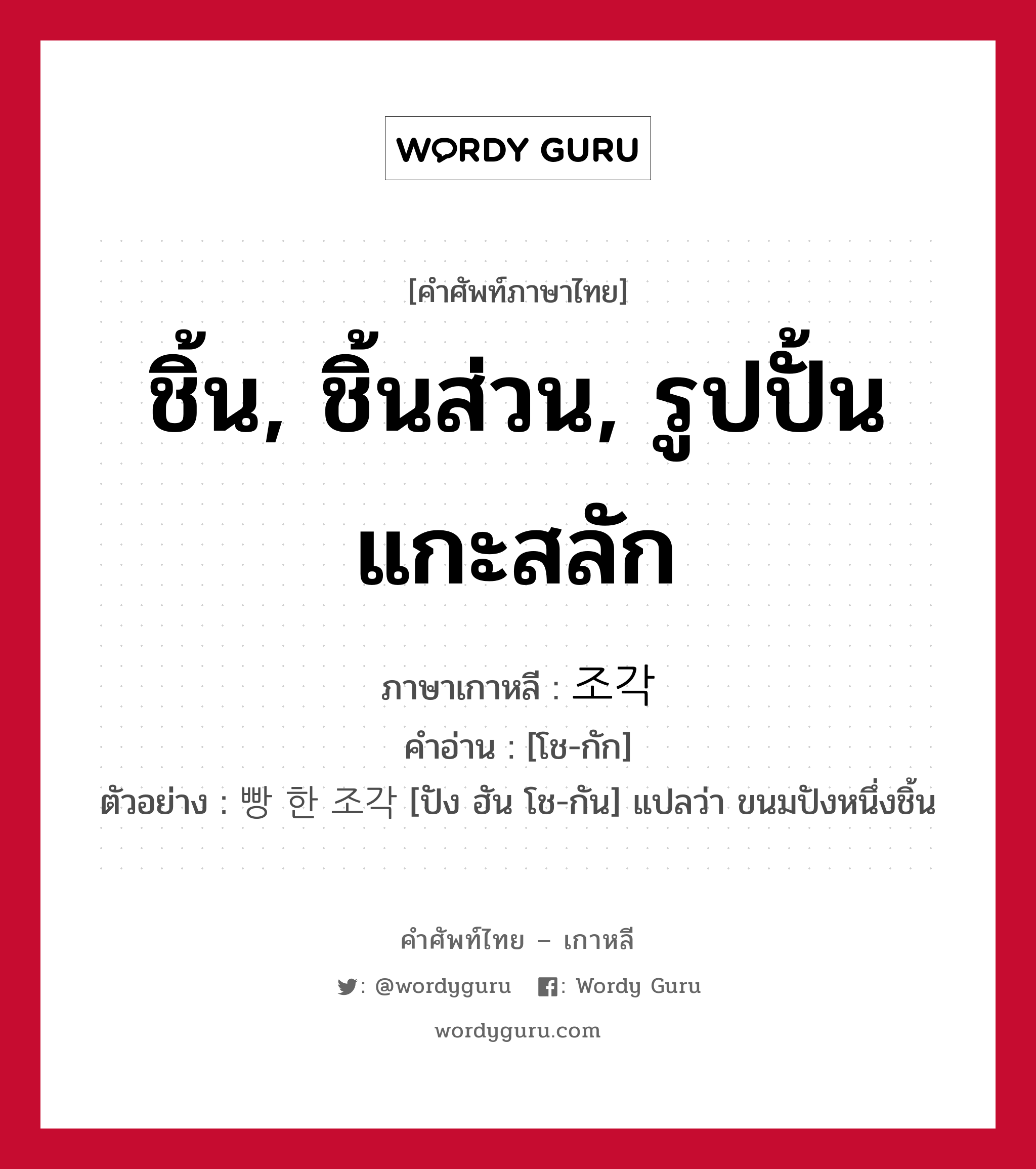 ชิ้น, ชิ้นส่วน, รูปปั้นแกะสลัก ภาษาเกาหลีคืออะไร, คำศัพท์ภาษาไทย - เกาหลี ชิ้น, ชิ้นส่วน, รูปปั้นแกะสลัก ภาษาเกาหลี 조각 คำอ่าน [โช-กัก] ตัวอย่าง 빵 한 조각 [ปัง ฮัน โช-กัน] แปลว่า ขนมปังหนึ่งชิ้น