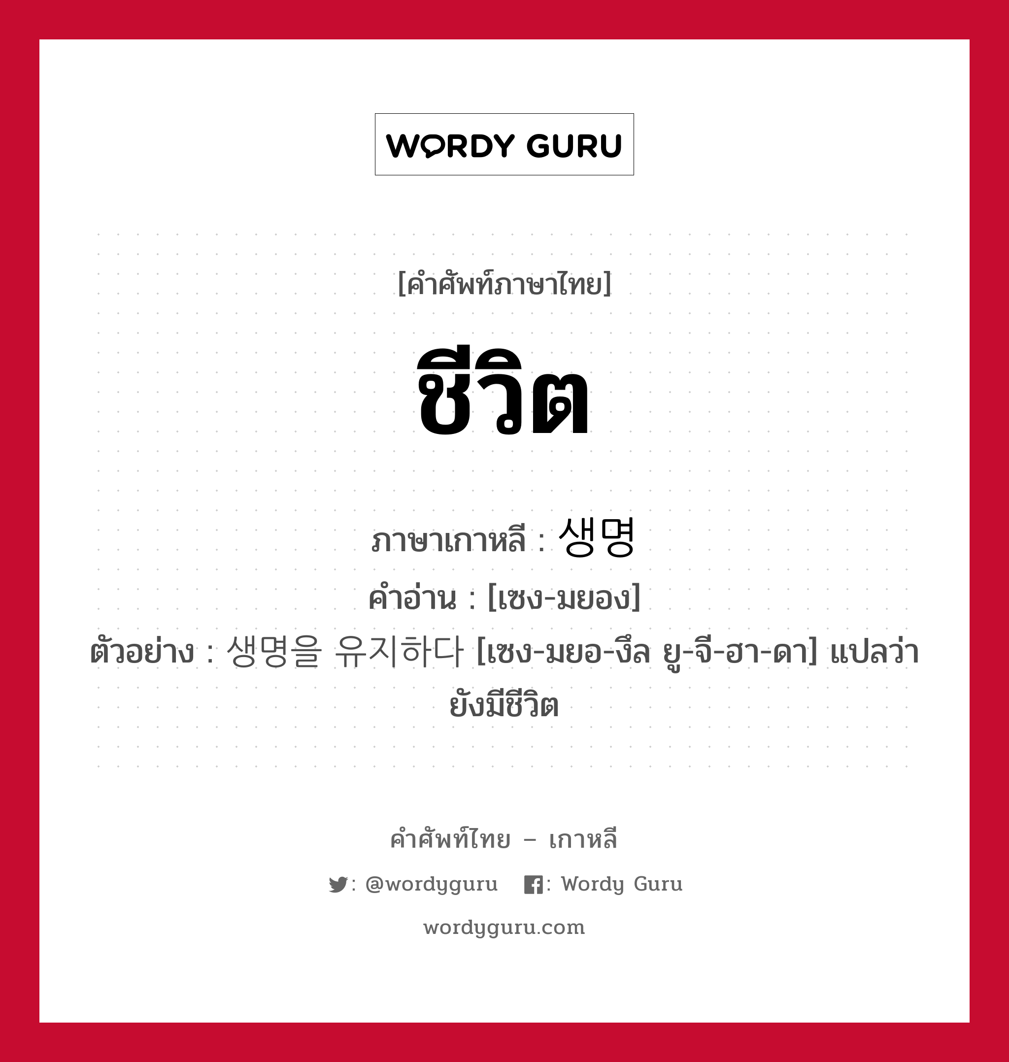 ชีวิต ภาษาเกาหลีคืออะไร, คำศัพท์ภาษาไทย - เกาหลี ชีวิต ภาษาเกาหลี 생명 คำอ่าน [เซง-มยอง] ตัวอย่าง 생명을 유지하다 [เซง-มยอ-งึล ยู-จี-ฮา-ดา] แปลว่า ยังมีชีวิต