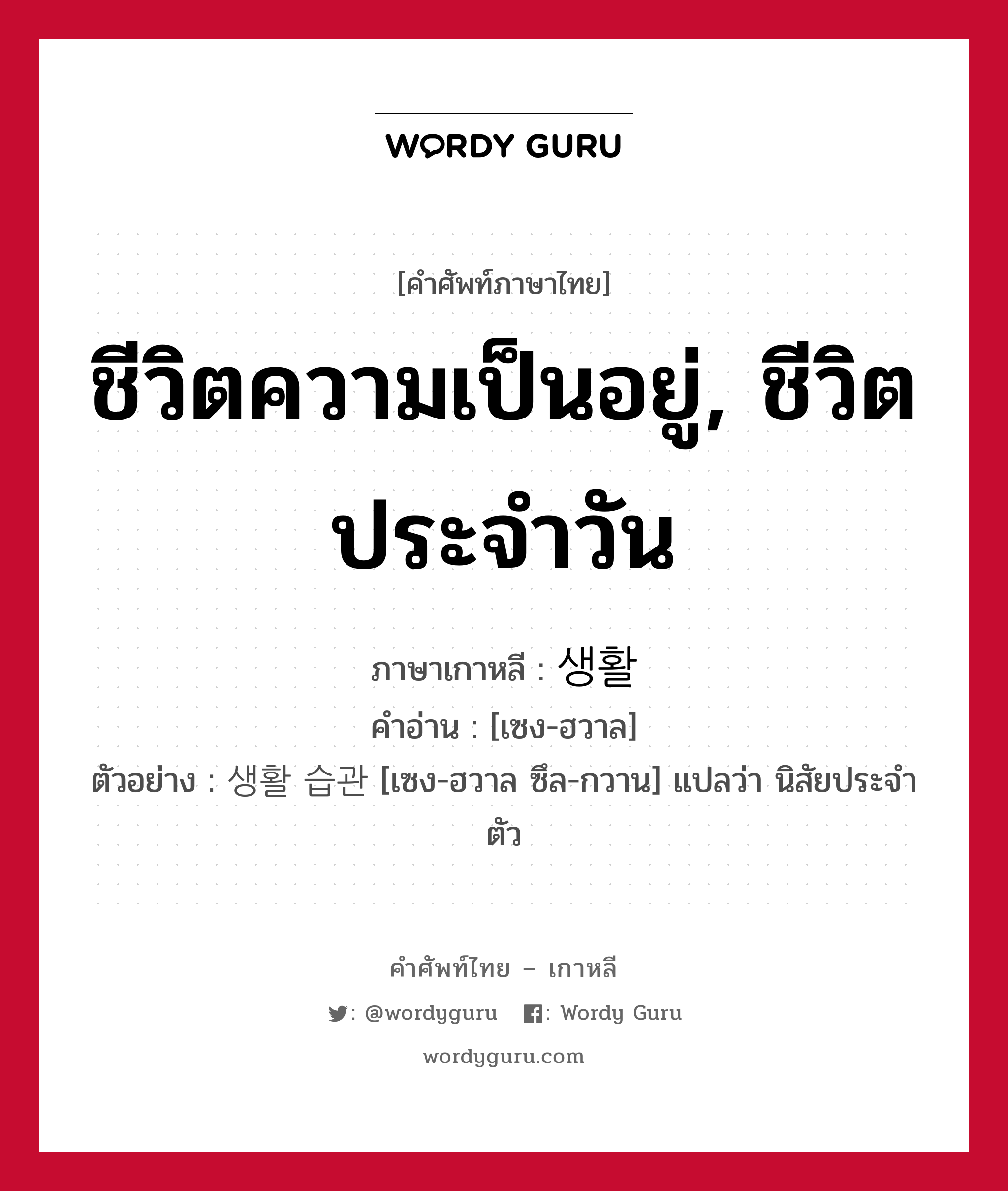 ชีวิตความเป็นอยู่, ชีวิตประจำวัน ภาษาเกาหลีคืออะไร, คำศัพท์ภาษาไทย - เกาหลี ชีวิตความเป็นอยู่, ชีวิตประจำวัน ภาษาเกาหลี 생활 คำอ่าน [เซง-ฮวาล] ตัวอย่าง 생활 습관 [เซง-ฮวาล ซึล-กวาน] แปลว่า นิสัยประจำตัว