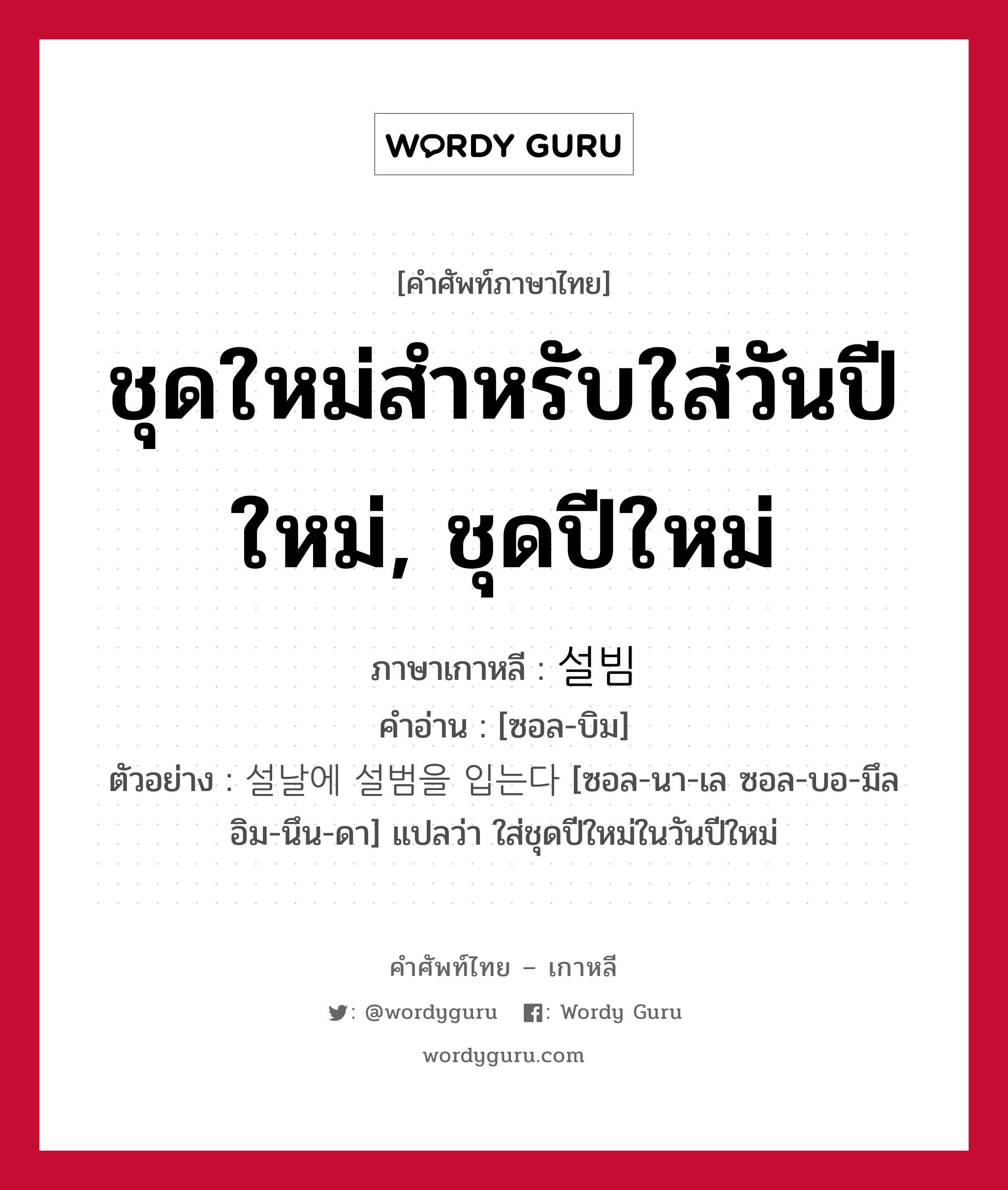 ชุดใหม่สำหรับใส่วันปีใหม่, ชุดปีใหม่ ภาษาเกาหลีคืออะไร, คำศัพท์ภาษาไทย - เกาหลี ชุดใหม่สำหรับใส่วันปีใหม่, ชุดปีใหม่ ภาษาเกาหลี 설빔 คำอ่าน [ซอล-บิม] ตัวอย่าง 설날에 설범을 입는다 [ซอล-นา-เล ซอล-บอ-มึล อิม-นึน-ดา] แปลว่า ใส่ชุดปีใหม่ในวันปีใหม่