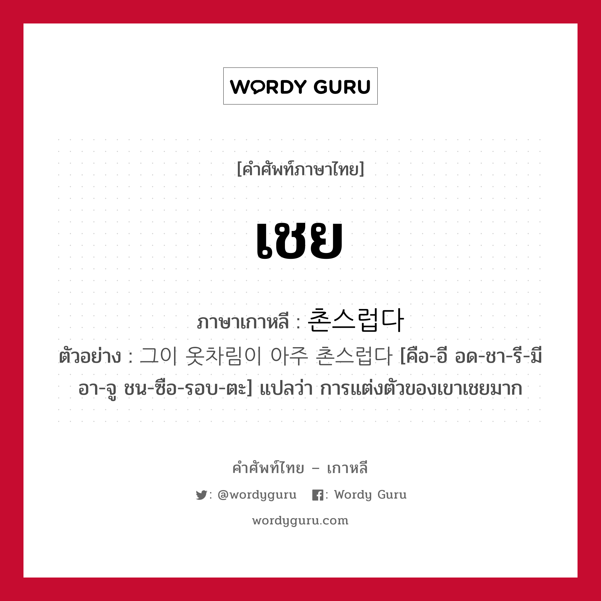 เชย ภาษาเกาหลีคืออะไร, คำศัพท์ภาษาไทย - เกาหลี เชย ภาษาเกาหลี 촌스럽다 ตัวอย่าง 그이 옷차림이 아주 촌스럽다 [คือ-อี อด-ชา-รี-มี อา-จู ชน-ซือ-รอบ-ตะ] แปลว่า การแต่งตัวของเขาเชยมาก