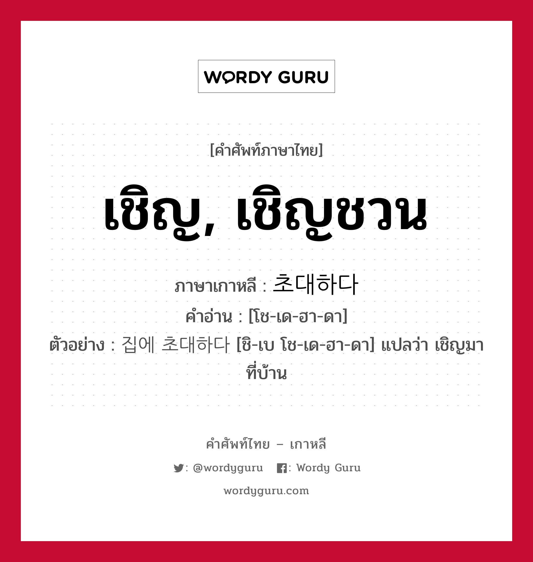 เชิญ, เชิญชวน ภาษาเกาหลีคืออะไร, คำศัพท์ภาษาไทย - เกาหลี เชิญ, เชิญชวน ภาษาเกาหลี 초대하다 คำอ่าน [โช-เด-ฮา-ดา] ตัวอย่าง 집에 초대하다 [ชิ-เบ โช-เด-ฮา-ดา] แปลว่า เชิญมาที่บ้าน