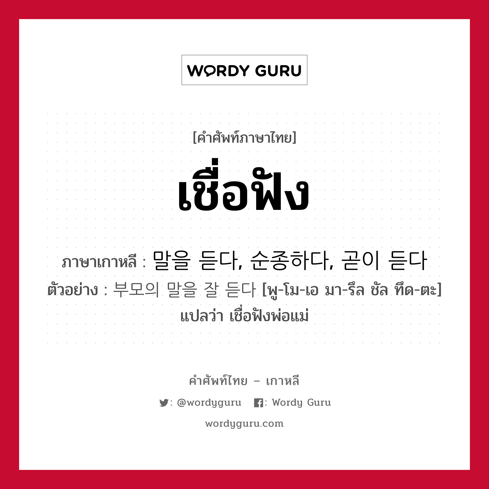 เชื่อฟัง ภาษาเกาหลีคืออะไร, คำศัพท์ภาษาไทย - เกาหลี เชื่อฟัง ภาษาเกาหลี 말을 듣다, 순종하다, 곧이 듣다 ตัวอย่าง 부모의 말을 잘 듣다 [พู-โม-เอ มา-รึล ชัล ทึด-ตะ] แปลว่า เชื่อฟังพ่อแม่