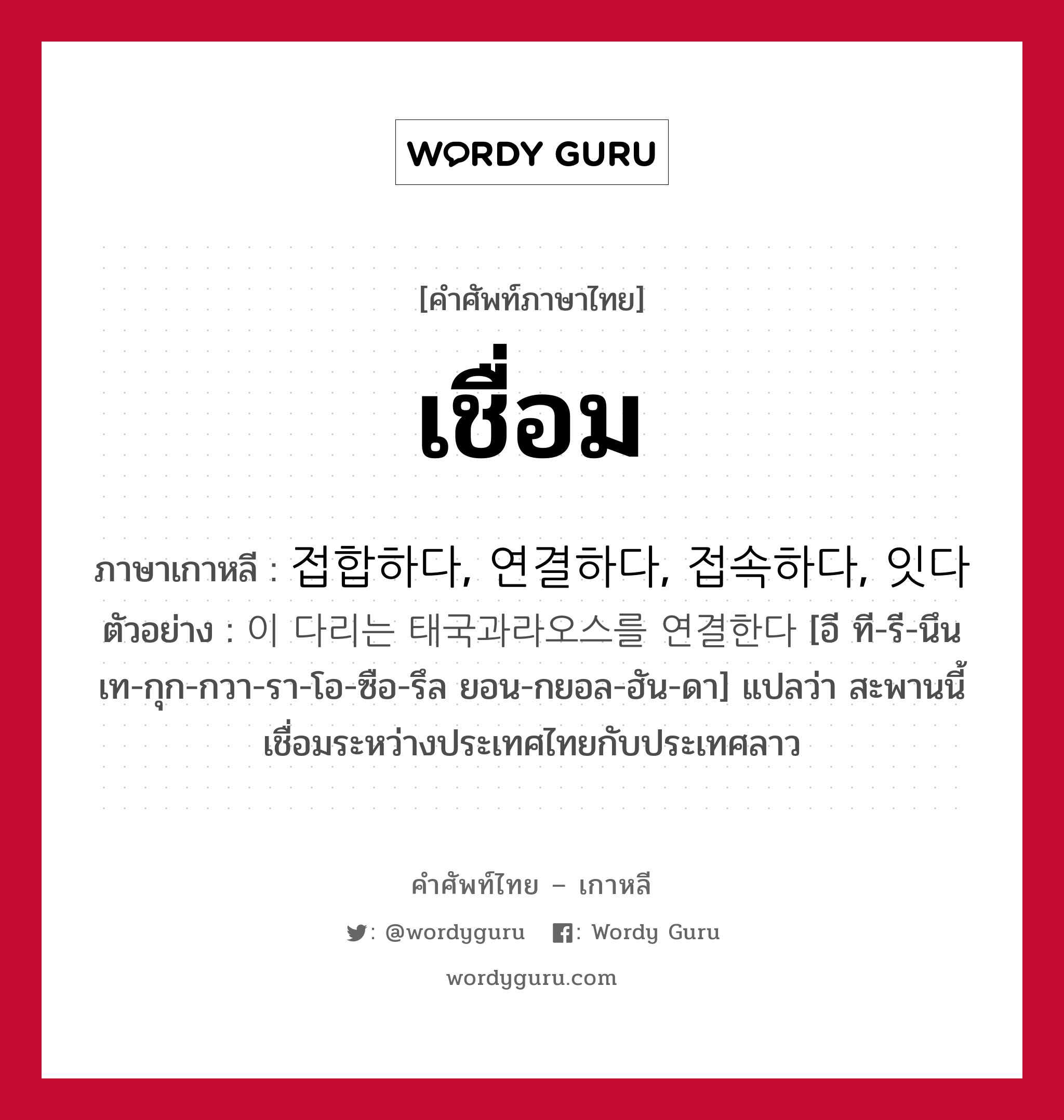 เชื่อม ภาษาเกาหลีคืออะไร, คำศัพท์ภาษาไทย - เกาหลี เชื่อม ภาษาเกาหลี 접합하다, 연결하다, 접속하다, 잇다 ตัวอย่าง 이 다리는 태국과라오스를 연결한다 [อี ที-รี-นึน เท-กุก-กวา-รา-โอ-ซือ-รึล ยอน-กยอล-ฮัน-ดา] แปลว่า สะพานนี้เชื่อมระหว่างประเทศไทยกับประเทศลาว