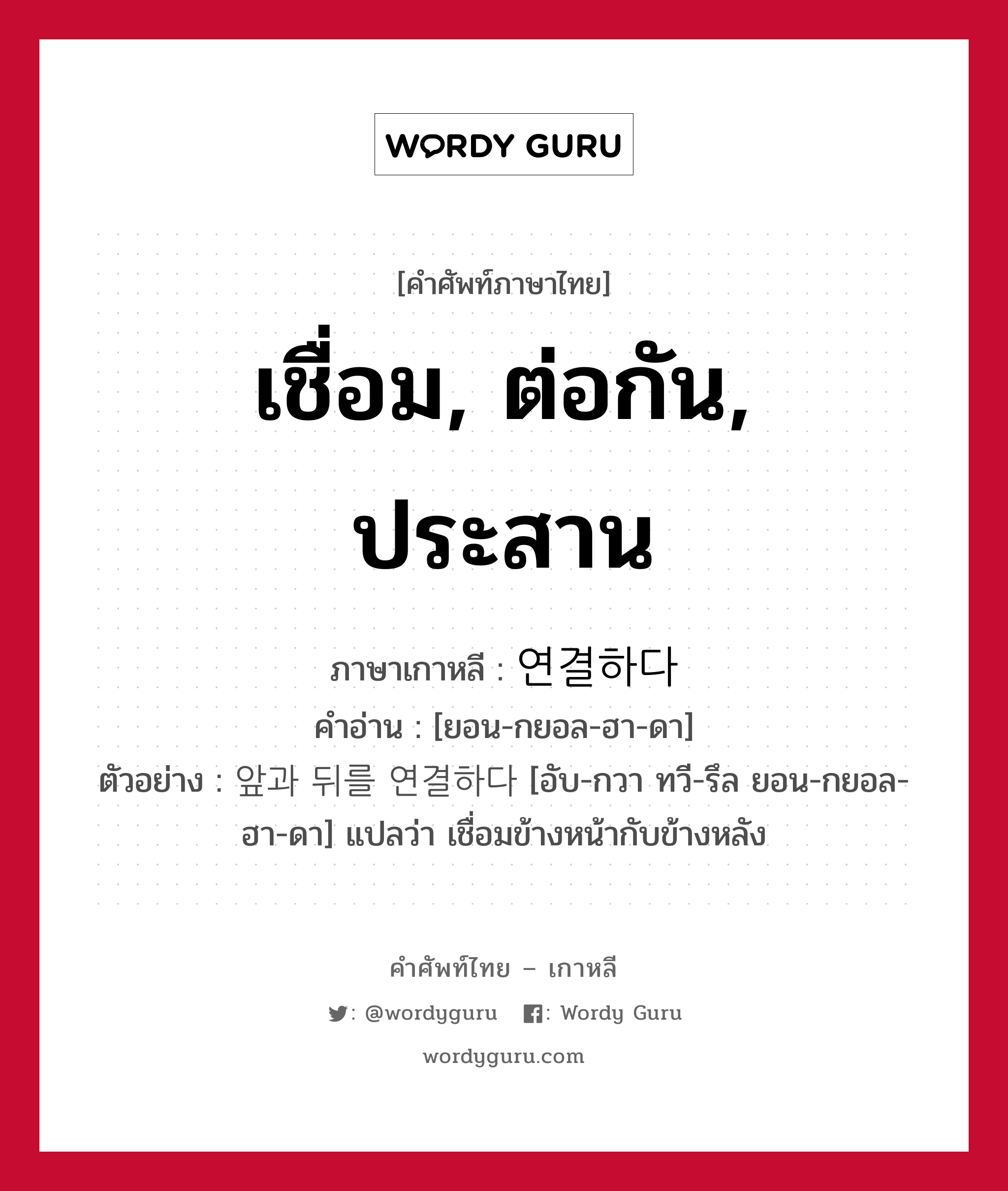 เชื่อม, ต่อกัน, ประสาน ภาษาเกาหลีคืออะไร, คำศัพท์ภาษาไทย - เกาหลี เชื่อม, ต่อกัน, ประสาน ภาษาเกาหลี 연결하다 คำอ่าน [ยอน-กยอล-ฮา-ดา] ตัวอย่าง 앞과 뒤를 연결하다 [อับ-กวา ทวี-รึล ยอน-กยอล-ฮา-ดา] แปลว่า เชื่อมข้างหน้ากับข้างหลัง