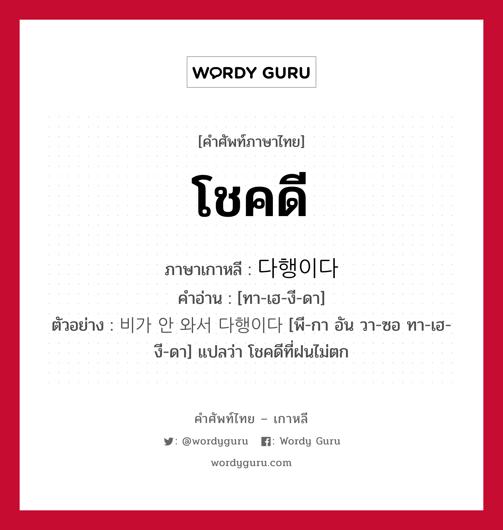 โชคดี ภาษาเกาหลีคืออะไร, คำศัพท์ภาษาไทย - เกาหลี โชคดี ภาษาเกาหลี 다행이다 คำอ่าน [ทา-เฮ-งี-ดา] ตัวอย่าง 비가 안 와서 다행이다 [พี-กา อัน วา-ซอ ทา-เฮ-งี-ดา] แปลว่า โชคดีที่ฝนไม่ตก