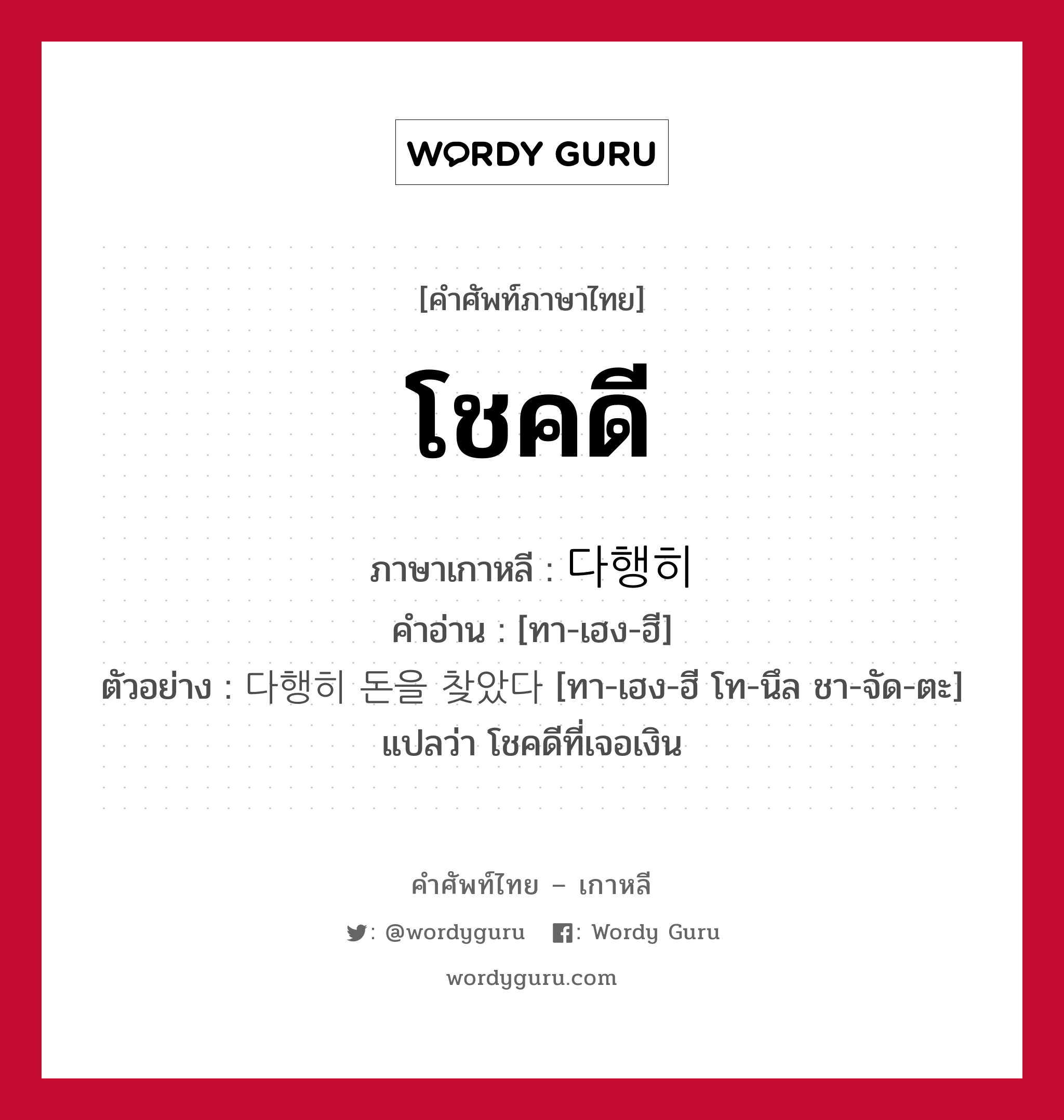 โชคดี ภาษาเกาหลีคืออะไร, คำศัพท์ภาษาไทย - เกาหลี โชคดี ภาษาเกาหลี 다행히 คำอ่าน [ทา-เฮง-ฮี] ตัวอย่าง 다행히 돈을 찾았다 [ทา-เฮง-ฮี โท-นึล ชา-จัด-ตะ] แปลว่า โชคดีที่เจอเงิน