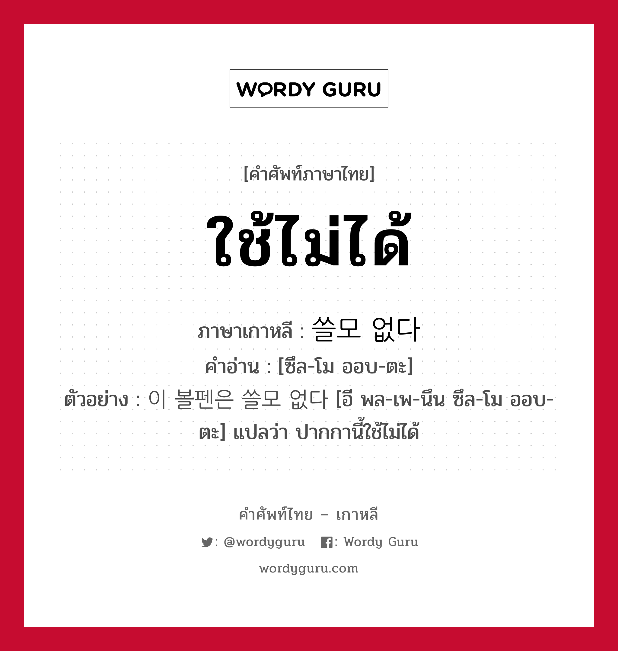 ใช้ไม่ได้ ภาษาเกาหลีคืออะไร, คำศัพท์ภาษาไทย - เกาหลี ใช้ไม่ได้ ภาษาเกาหลี 쓸모 없다 คำอ่าน [ซึล-โม ออบ-ตะ] ตัวอย่าง 이 볼펜은 쓸모 없다 [อี พล-เพ-นึน ซึล-โม ออบ-ตะ] แปลว่า ปากกานี้ใช้ไม่ได้