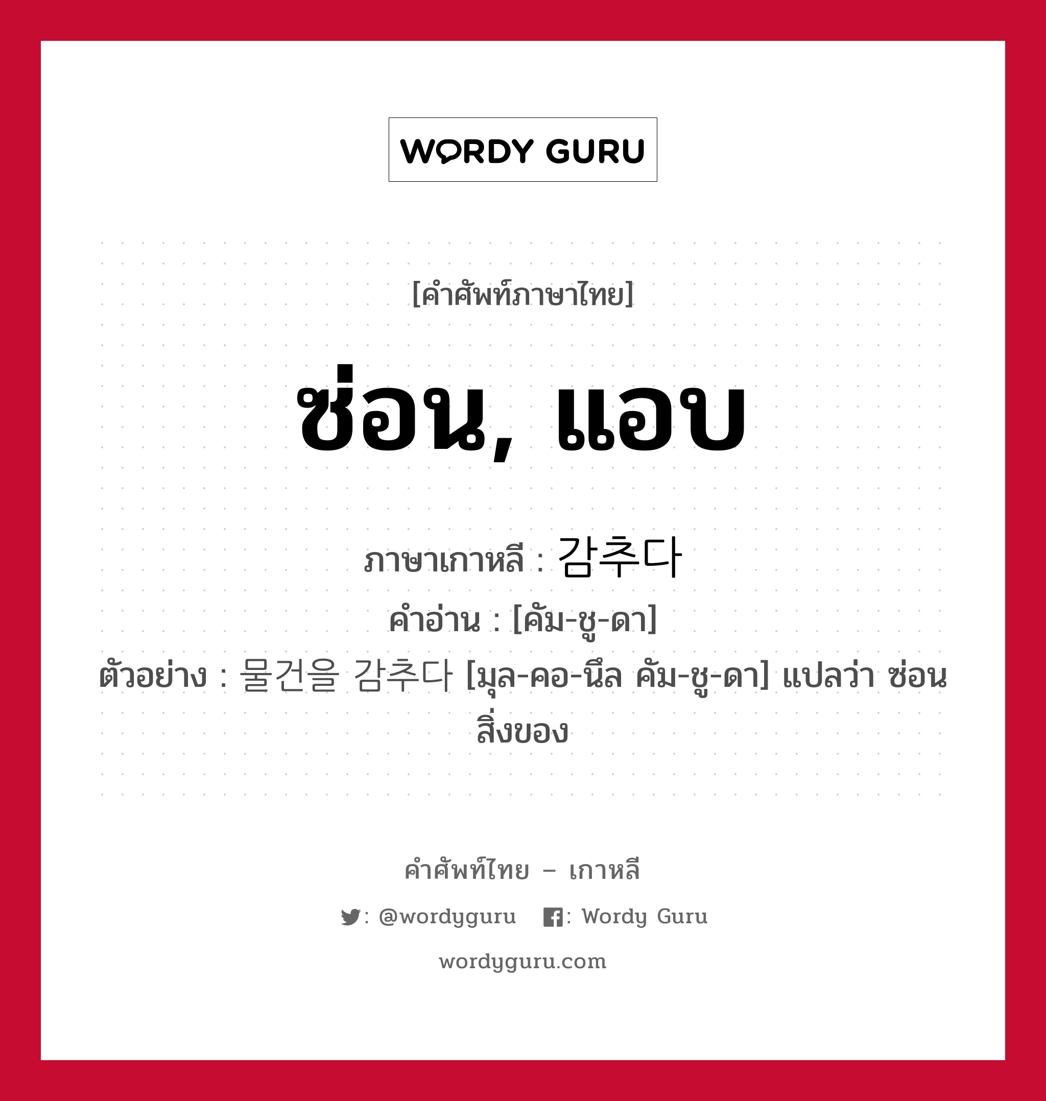 ซ่อน, แอบ ภาษาเกาหลีคืออะไร, คำศัพท์ภาษาไทย - เกาหลี ซ่อน, แอบ ภาษาเกาหลี 감추다 คำอ่าน [คัม-ชู-ดา] ตัวอย่าง 물건을 감추다 [มุล-คอ-นึล คัม-ชู-ดา] แปลว่า ซ่อนสิ่งของ