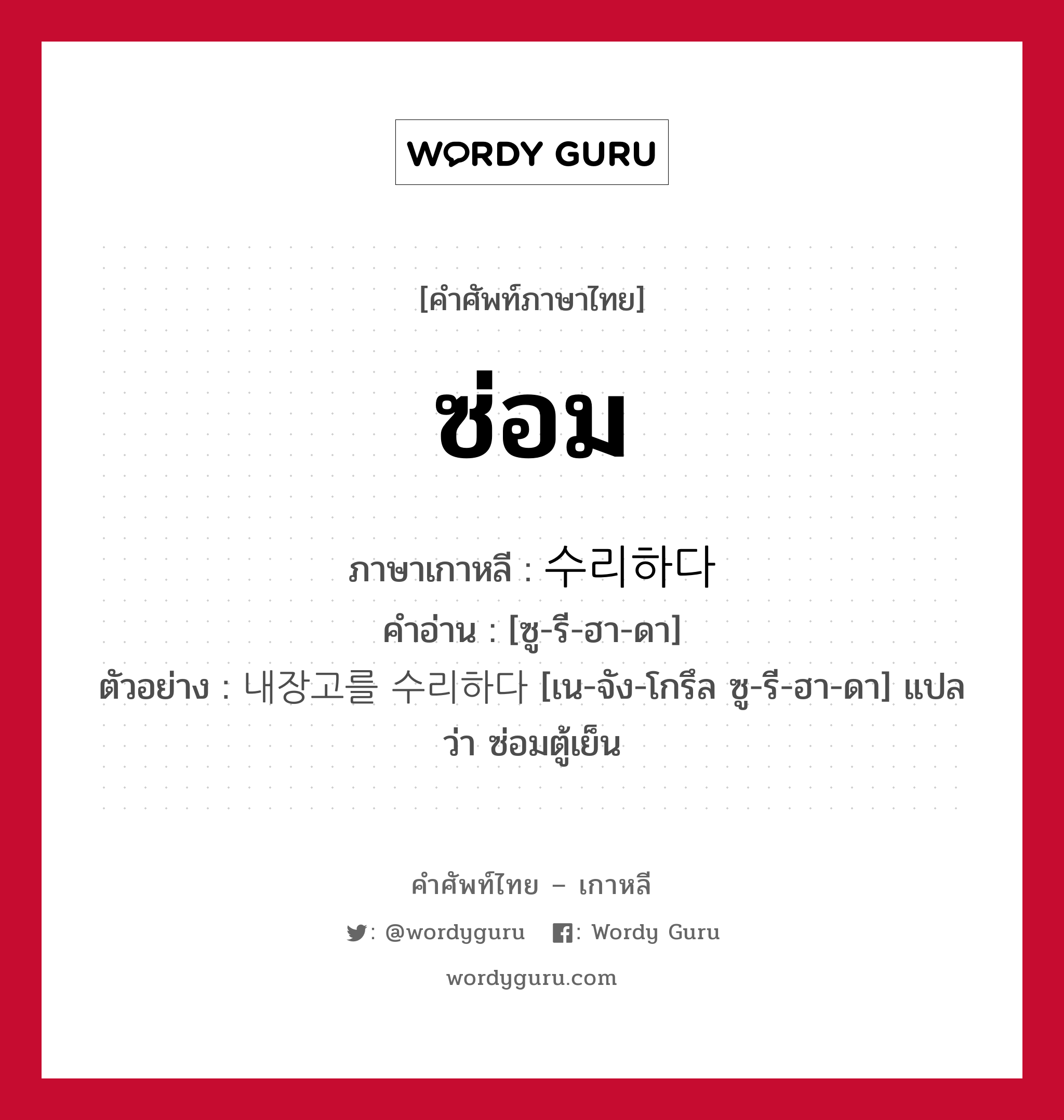 ซ่อม ภาษาเกาหลีคืออะไร, คำศัพท์ภาษาไทย - เกาหลี ซ่อม ภาษาเกาหลี 수리하다 คำอ่าน [ซู-รี-ฮา-ดา] ตัวอย่าง 내장고를 수리하다 [เน-จัง-โกรึล ซู-รี-ฮา-ดา] แปลว่า ซ่อมตู้เย็น