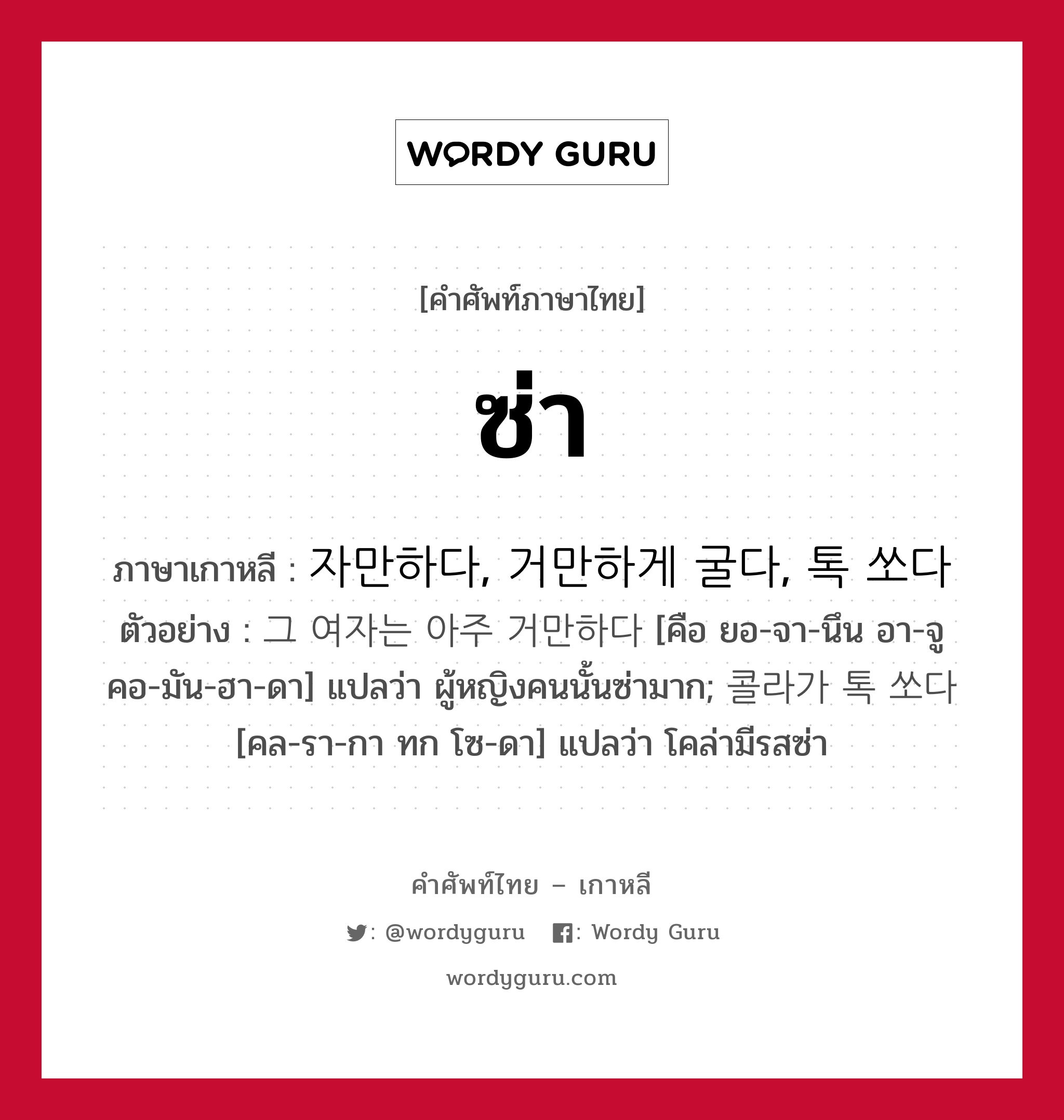 ซ่า ภาษาเกาหลีคืออะไร, คำศัพท์ภาษาไทย - เกาหลี ซ่า ภาษาเกาหลี 자만하다, 거만하게 굴다, 톡 쏘다 ตัวอย่าง 그 여자는 아주 거만하다 [คือ ยอ-จา-นึน อา-จู คอ-มัน-ฮา-ดา] แปลว่า ผู้หญิงคนนั้นซ่ามาก; 콜라가 톡 쏘다 [คล-รา-กา ทก โซ-ดา] แปลว่า โคล่ามีรสซ่า