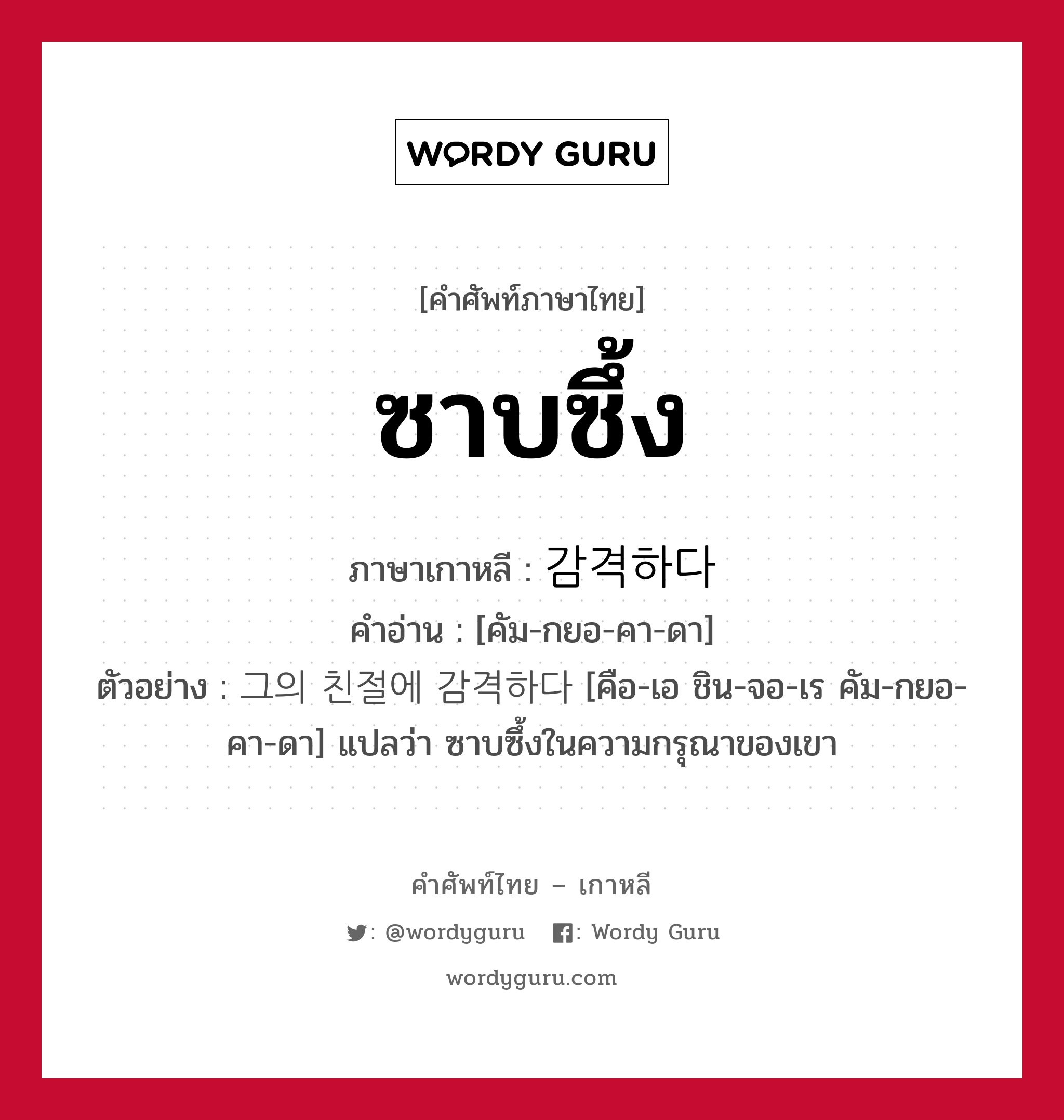 ซาบซึ้ง ภาษาเกาหลีคืออะไร, คำศัพท์ภาษาไทย - เกาหลี ซาบซึ้ง ภาษาเกาหลี 감격하다 คำอ่าน [คัม-กยอ-คา-ดา] ตัวอย่าง 그의 친절에 감격하다 [คือ-เอ ชิน-จอ-เร คัม-กยอ-คา-ดา] แปลว่า ซาบซึ้งในความกรุณาของเขา