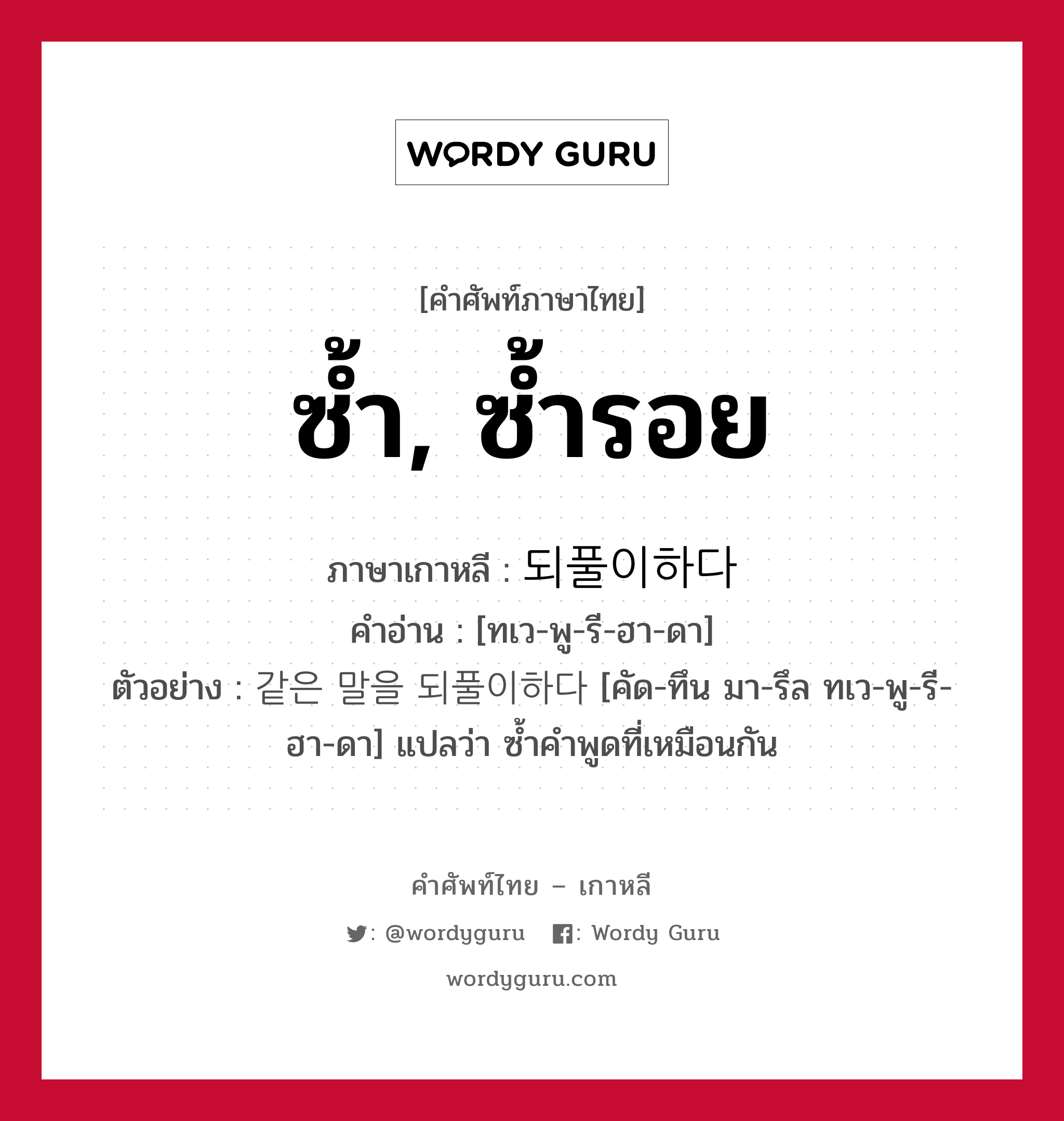 ซ้ำ, ซ้ำรอย ภาษาเกาหลีคืออะไร, คำศัพท์ภาษาไทย - เกาหลี ซ้ำ, ซ้ำรอย ภาษาเกาหลี 되풀이하다 คำอ่าน [ทเว-พู-รี-ฮา-ดา] ตัวอย่าง 같은 말을 되풀이하다 [คัด-ทึน มา-รึล ทเว-พู-รี-ฮา-ดา] แปลว่า ซ้ำคำพูดที่เหมือนกัน