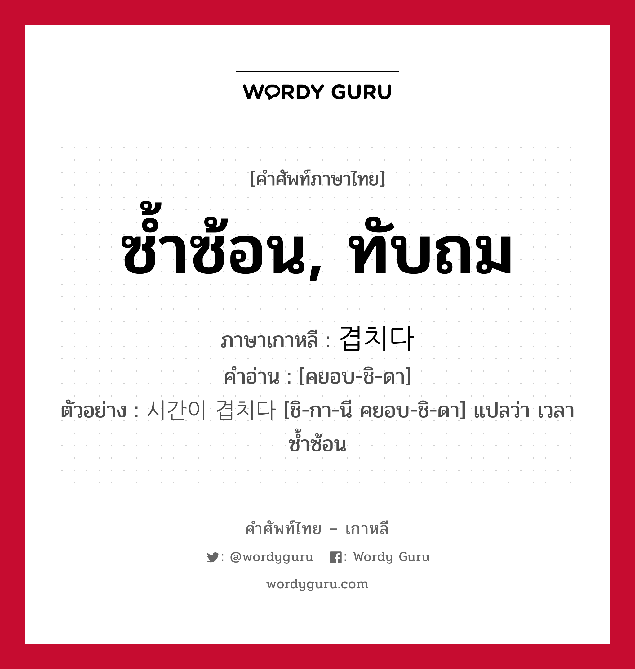 ซ้ำซ้อน, ทับถม ภาษาเกาหลีคืออะไร, คำศัพท์ภาษาไทย - เกาหลี ซ้ำซ้อน, ทับถม ภาษาเกาหลี 겹치다 คำอ่าน [คยอบ-ชิ-ดา] ตัวอย่าง 시간이 겹치다 [ชิ-กา-นี คยอบ-ชิ-ดา] แปลว่า เวลาซ้ำซ้อน