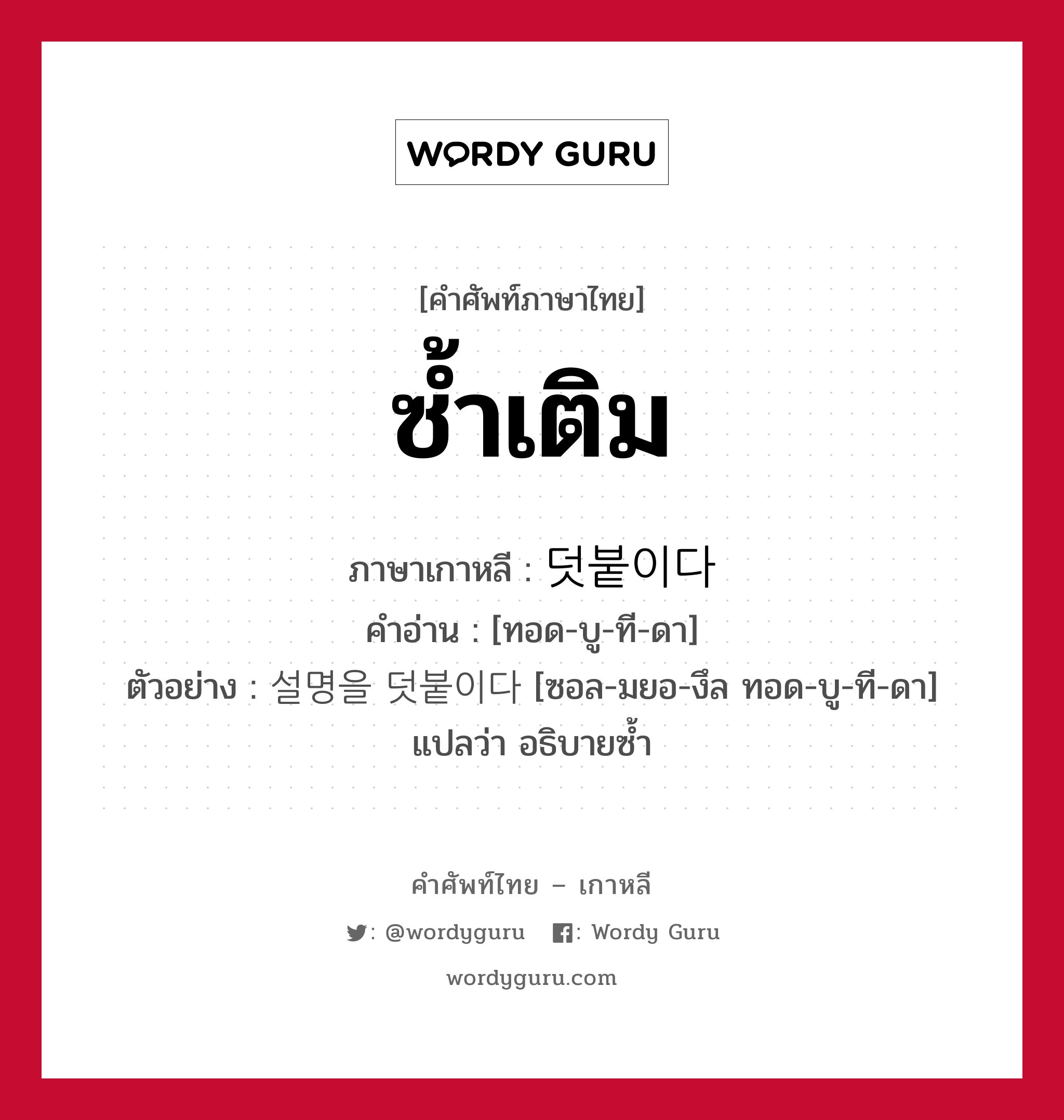 ซ้ำเติม ภาษาเกาหลีคืออะไร, คำศัพท์ภาษาไทย - เกาหลี ซ้ำเติม ภาษาเกาหลี 덧붙이다 คำอ่าน [ทอด-บู-ที-ดา] ตัวอย่าง 설명을 덧붙이다 [ซอล-มยอ-งึล ทอด-บู-ที-ดา] แปลว่า อธิบายซ้ำ