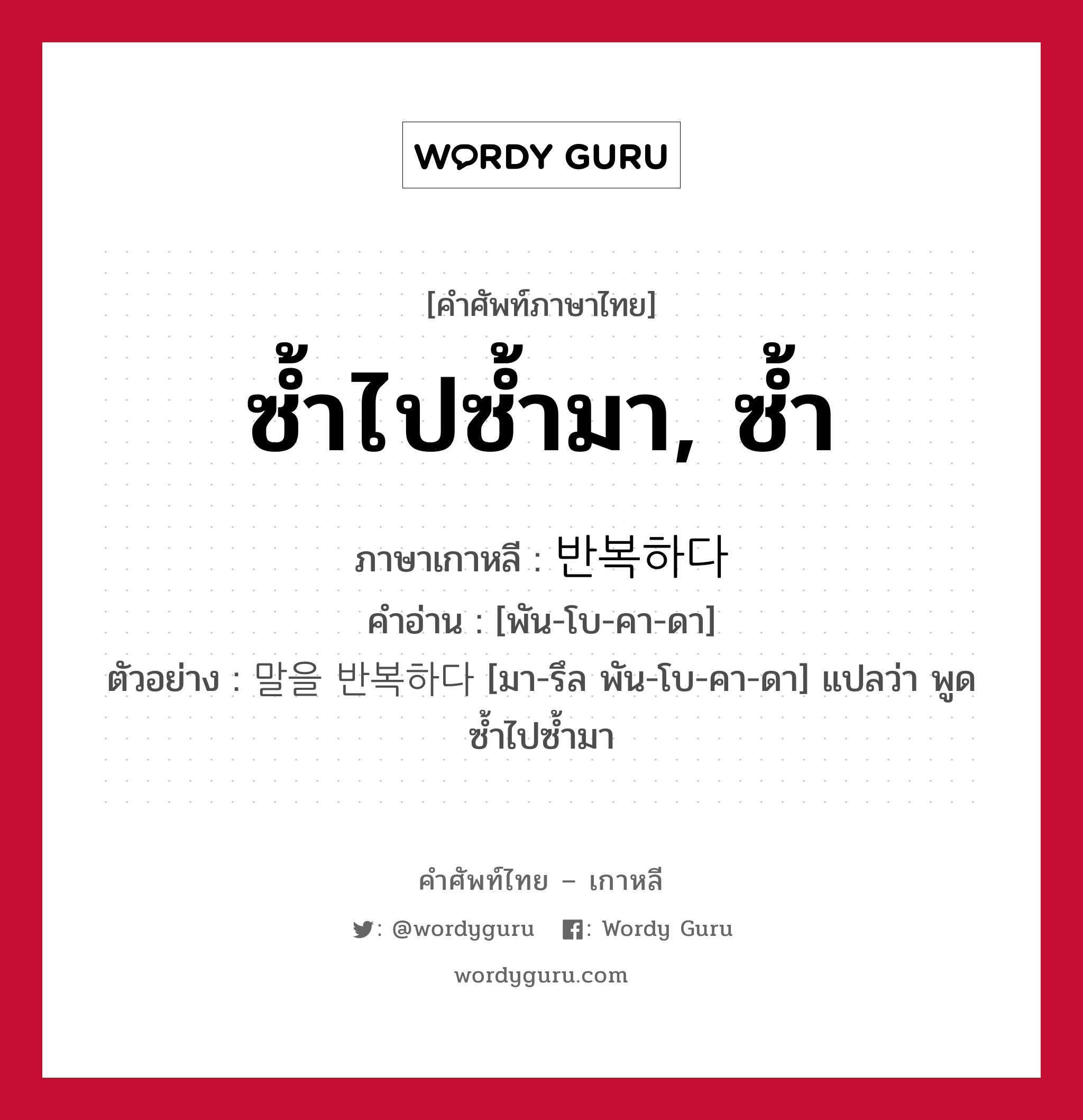 ซ้ำไปซ้ำมา, ซ้ำ ภาษาเกาหลีคืออะไร, คำศัพท์ภาษาไทย - เกาหลี ซ้ำไปซ้ำมา, ซ้ำ ภาษาเกาหลี 반복하다 คำอ่าน [พัน-โบ-คา-ดา] ตัวอย่าง 말을 반복하다 [มา-รึล พัน-โบ-คา-ดา] แปลว่า พูดซ้ำไปซ้ำมา