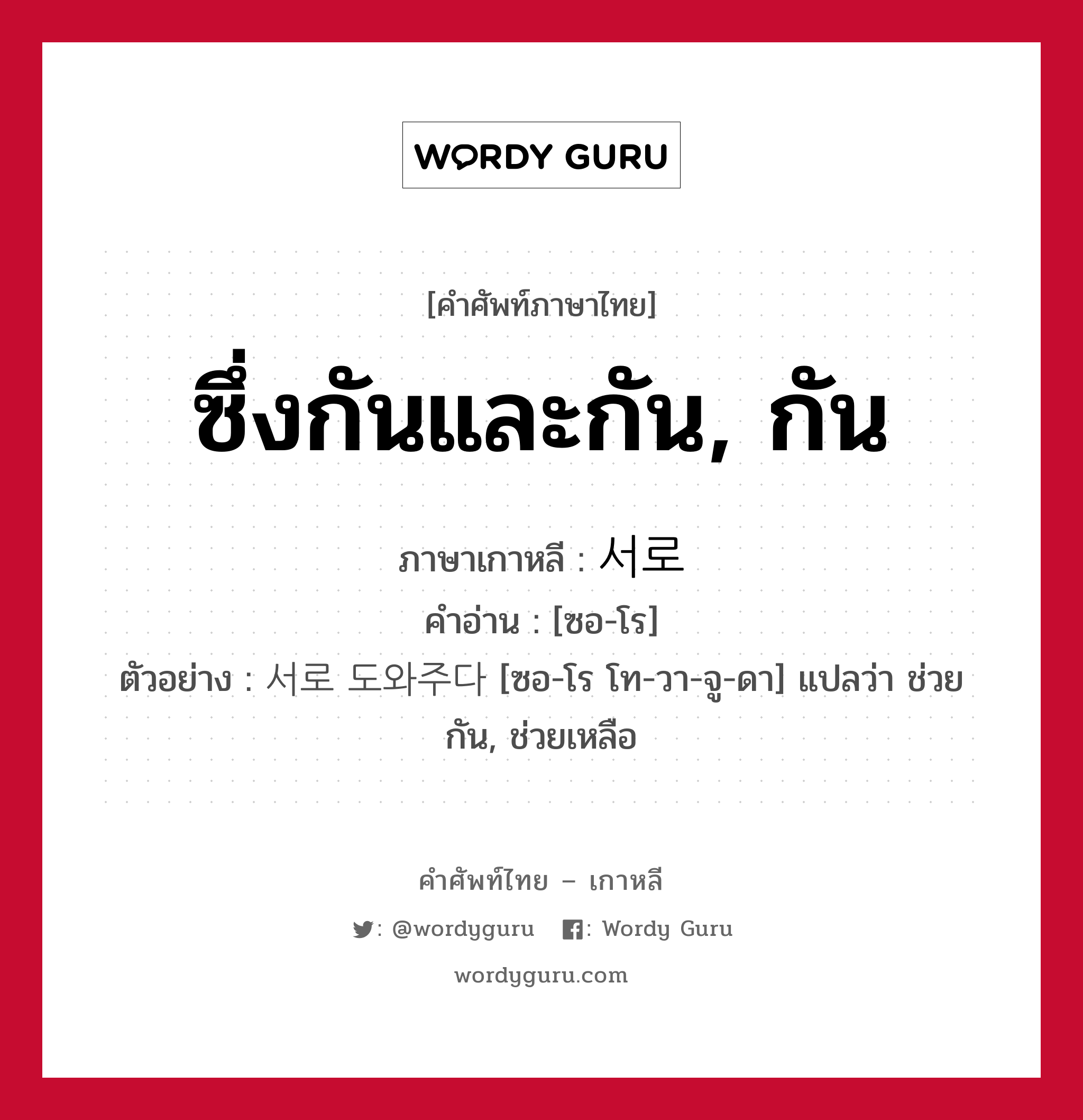 ซึ่งกันและกัน, กัน ภาษาเกาหลีคืออะไร, คำศัพท์ภาษาไทย - เกาหลี ซึ่งกันและกัน, กัน ภาษาเกาหลี 서로 คำอ่าน [ซอ-โร] ตัวอย่าง 서로 도와주다 [ซอ-โร โท-วา-จู-ดา] แปลว่า ช่วยกัน, ช่วยเหลือ